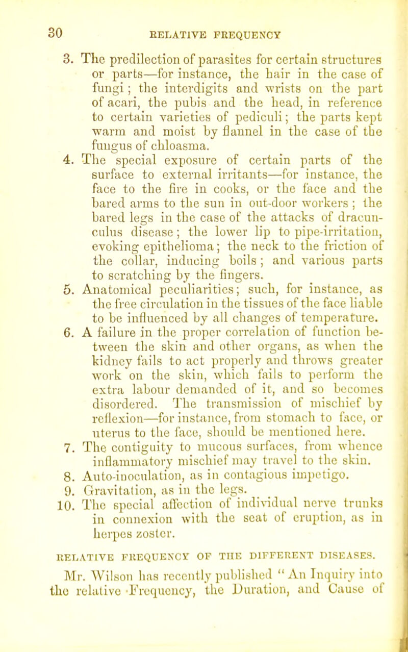 RELATIVE FREQUENCY 3. The predilection of parasites for certain structures or parts—for instance, the hair in the case of fungi; the interdigits and wrists on the part of acari, the pubis and the head, in reference to certain varieties of pediculi; the parts kept warm and moist by flannel in the case of the fungus of chloasma. 4. The special exposure of certain parts of the surface to external irritants—for instance, the face to the fire in cooks, or the face and the bared arms to the suti in out-door workers ; the bared legs in the case of the attacks of dracuu- culus disease; the lower lip to pipe-irritation, evoking epithelioma; the neck to the friction of the collar, inducing boils ; and various parts to scratching by the fingers. 5. Anatomical peculiarities; such, for instance, as the free circulation in the tissues of the face liable to be influenced by all changes of temperature. 6. A failure in the proper correlation of function be- tween the skin and other organs, as when the kidney fails to act properly and throws greater work on the skin, which tails to perform the extra labour demanded of it, and so becomes disordered. The transmission of mischief by reflexion—for instance, from stomach to face, or uterus to the face, should be mentioned here. 7. The contiguity to mucous surfaces, from whence inflammatory mischief may travel to the skin. 8. Auto-inoculation, as in contagious impetigo. 9. Gravitation, as in the legs. 10. The special affection of individual nerve trunks in connexion with the seat of eruption, as in herpes zoster. RELATIVE FREQUENCY OF THE DIFFERENT DISEASES. Mr. Wilson has recently published An Inquiry into the relative -Frequency, the Duration, and Cause of
