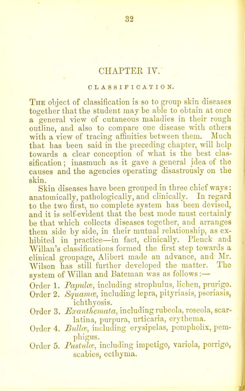 82 CHAPTER IV. CLASSIFICATION. The object of classification is so to group skin diseases together that the student may be able to obtain at once a general view of cutaneous maladies in their rough outline, and also to compare one disease with others with a view of tracing affinities between them. Much that has been said in the preceding chapter, will help towards a clear conception of what is the best clas- sification ; inasmuch as it gave a general idea of the causes and the agencies operating disastrously on the skin. Skin diseases have been grouped in tbree chief ways: anatomically, pathologically, and clinically. In regard to the two first, no complete system has been devised, and it is self-evident that the best mode must certainly be that which collects diseases together, and arranges them side by side, in their mutual relationship, as ex- hibited in practice—in fact, clinically. Pleuck and Willan's classifications formed the first step towards a clinical groupage, Alibert made an advance, and Mr. Wilson has still further developed the matter. The system of Willau and Bateman was as follows:— Order 1. Papulce, including strophulus, lichen, prurigo. Order 2. SquamCB, including lepra, pityriasis, psoriasis, ichthyosis. Order 3. Exanthemata, including rubeola, roseola, scar- latina, purpura, urticaria, erythema. Order 4. Bullae, including erysipelas, pompholix, pem- phigus. Order 5. Pustules, including impetigo, variola, porrigo, scabies, ecthyma.