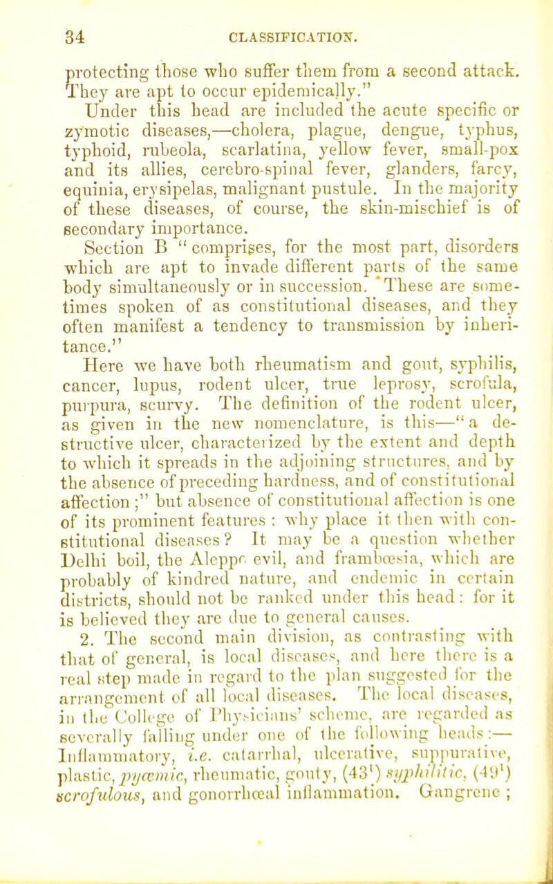 protecting those who suffer tliem from a second attack. They are apt to occur epidemically. Under this head are included the acute specific or zymotic diseases,—cholera, plague, dengue, typhus, typhoid, rubeola, scarlatina, yellow fever, small-pox and its allies, cerebro-spinal fever, glanders, farcy, equinia, erysipelas, malignant pustule. In the majority of these diseases, of course, the skin-mischief is of secondary importance. Section B  comprises, for the most part, disorders which are apt to invade different parts of the same body simultaneously or in succession. These are some- times spoken of as constitutional diseases, and they often manifest a tendency to transmission by inheri- tance. Here we have both rheumatism and gout, syphilis, cancer, lupus, rodent ulcer, true leprosy, scrofula, purpura, scurvy. The definition of the rodent ulcer, as given in the new nomenclature, is this— a de- structive ulcer, characterized by the extent and depth to which it spreads in the adjoining structures, and by the absence of preceding hardness, and of constitutional affection ; but absence of constitutional affection is one of its prominent features : why place it then with con- stitutional diseases? It may be a question whether Delhi boil, the Aleppr. evil, and frambcesia, which are probably of kindred nature, and endemic in certain districts, should not be ranked under this head : for it is believed they are due to general causes. 2. The second main division, as contrasting with that of general, is local diseases, and here there is a real step made in regard to the plan suggested for the arrangement of all local diseases. The local diseases, in the College of Physicians' scheme, are regarded as severally falling under one of the following heads:— Inflammatory, i.e. catarrhal, ulcerative, suppurative, plastic,pycemic, rheumatic, gouty, (43') syphilitic, (41.)1) scrofulous, and gonorrhoea! inflammation. Gangrene ;