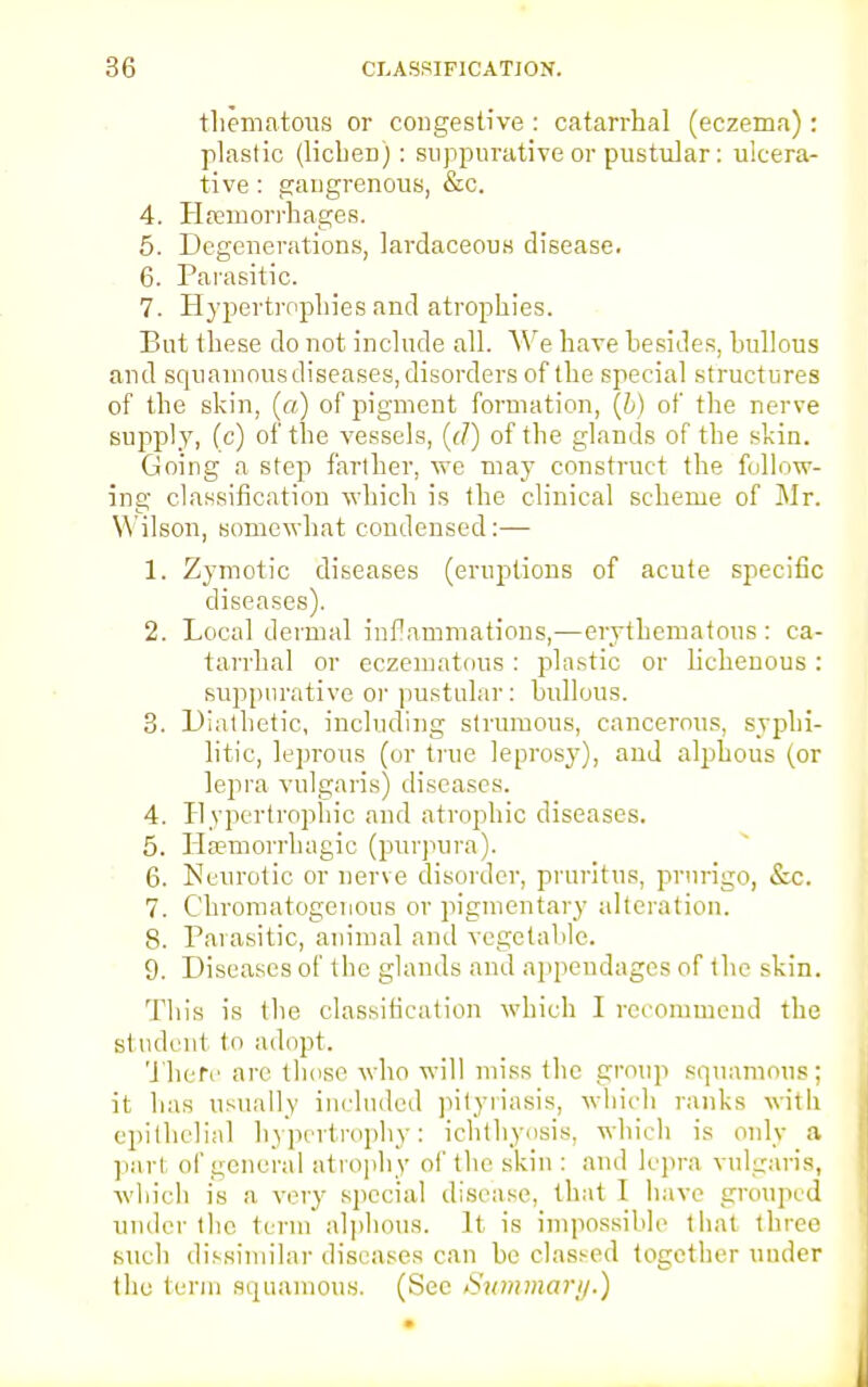 thematous or congestive : catarrhal (eczema): plastic (lichen): suppurative or pustular: ulcera- tive : gangrenous, &c. 4. Haemorrhages. 5. Degenerations, lardaceous disease. 6. Parasitic. 7. Hypertrophies and atrophies. But these do not include all. We have besides, bullous and squamous diseases, disorders of the special structures of the skin, (a) of pigment formation, (6) of the nerve supply, (c) of the vessels, (d) of the glands of the skin. Going a step farther, we may construct the follow- ing classification which is the clinical scheme of Mr. Wilson, somewhat condensed:— 1. Zymotic diseases (eruptions of acute specific diseases). 2. Local dermal inflammations,—erythematous : ca- tarrhal or cczematous : plastic or lichenous : suppurative or pustular: bullous. 3. Diathetic, including strumous, cancerous, syphi- litic, leprous (or true leprosy), and alphous (or lepra vulgaris) diseases. 4. Hypertrophic and atrophic diseases. 5. Hsemorrhagic (purpura). 6. Neurotic or nerve disorder, pruritus, prurigo, &c. 7. Chromatogenous or pigmentary alteration. 8. Parasitic, animal and vegetable. 9. Diseases of tbe glands and appendages of the skin. Tins is the classification which I recommend tbe st udent to adopt. There arc those who will miss tbe group squamous; it bas usually included pityriasis, which ranks with epithelial hypertrophy: ichthyosis, which is only a pari of general atrophy of the skin : and lepra vulgaris, which is a very special disease, that I have grouped under the term alphous. It is impossible that three such dissimilar diseases can be classed together under the term squamous. (Sec Summary.)