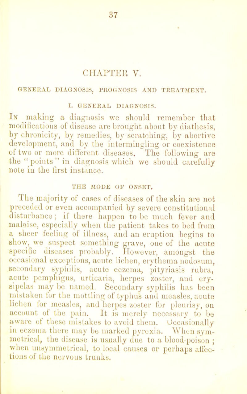 CHAPTER V. GENERAL DIAGNOSIS, PROGNOSIS AND TREATMENT. I. GENERAL DIAGNOSIS. In making a diagnosis we should remember that modifications of disease are brought about by diathesis, by chronicity, by remedies, by scratching, by abortive development, and by the intermingling or coexistence of two or more different diseases. The following are the  points  in diagnosis which we should carefully note in the first instance. THE MODE OF ONSET. The majority of cases of diseases of the skin are not preceded or even accompanied by severe constitutional disturbance ; if there happen to be much fever and malaise, especially when the patient takes to bed from a sheer feeling of illness, and an eruption begins to show, we suspect something grave, one of the acute specific diseases probably. However, amongst the occasional exceptions, acute lichen, erythema nodosum, secondary syphilis, acute eczema, pityriasis rubra, acute pemphigus, urticaria, herpes zoster, and ery- sipelas may be named. Secondary syphilis has been mistaken for the mottling of typhus and measles, acute lichen for measles, and herpes zoster for pleurisy, on account of the pain. It is merely necessary to be aware of these mistakes to avoid them. Occasionally in eczema there may be marked pyrexia. When sym- metrical, the disease is usually due to a blood poison ; whe symmetrical, to local causes or perhaps affec- tions of the nervous trunks.