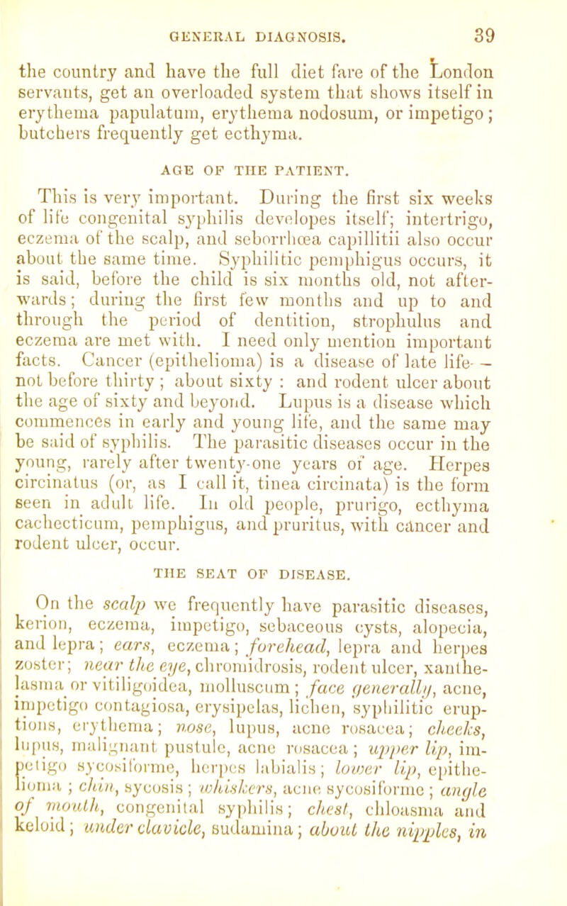 the country and have the full diet fare of the London servants, get an overloaded system that shows itself in erythema papulatum, erythema nodosum, or impetigo ; butchers frequently get ecthyma. AGE OF THE PATIENT. This is very important. During the first six weeks of life congenital syphilis developes itself; intertrigo, eczema of the scalp, and seborrhcea capillitii also occur about the same time. Syphilitic pemphigus occurs, it is said, before the child is six months old, not after- wards ; during the first few months and up to and through the period of dentition, strophulus and eczema are met with. I need only mention important facts. Cancer (epithelioma) is a disease of late life- - not before thirty ; about sixty : and rodent ulcer about the age of sixty and beyond. Lupus is a disease which commences in early and young life, and the same may- be said of syphilis. The parasitic diseases occur in the young, rarely after twenty-one years of age. Herpes circinatus (or, as I call it, tinea circinata) is the form seen in adult life. In old people, prurigo, ecthyma cachecticum, pemphigus, and pruritus, with cancer and rodent ulcer, occur. THE SEAT OP DISEASE. On the scalp we frequently have parasitic diseases, kerion, eczema, impetigo, sebaceous cysts, alopecia, ami lepra ; earn, eczema; forehead, lepra and herpes zoster; near the eye, chromidrosis, rodent ulcer, xanthe- lasma or vitiligoidea, molluscum; face generally, acne, impetigo contagiosa, erysipelas, lichen, syphilitic erup- tions, erythema; nose, lupus, acne rosacea; cheeks, lupus, malignant pustule, acne rosacea; upper Up, im- petigo sycosiforme, herpes labialis; lower Zip, epithe- lioma ; chin, sycosis ; whiskers, acne sycosiforme ; angle of mouth, congenital syphilis; chest, chloasma and keloid; under clavicle, sudamina ; about the nipples, in
