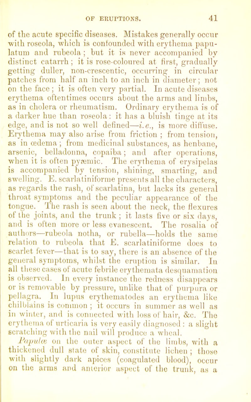 of tlio acute specific diseases. Mistakes generally occur with roseola, which is confounded with erythema papu- latum and rubeola ; but it is never accompanied by distinct catarrh ; it is rose-coloured at first, gradually getting duller, nnn-crescentic, occurring in circular patches from half an inch to an inch in diameter; not on the face ; it is often very partial. In acute diseases erythema oftentimes occurs about the arms and limbs, as in cholera or rheumatism. Ordinary erythema is of a darker hue than roseola: it has a bluish tinge at its edge, and is not so well defined—i.e., is more diffuse. Erythema may also arise from friction ; from tension, as in oedema; from medicinal substances, as henbane, arsenic, belladonna, copaiba; and after operations, when it is often pyaexnic. The erythema of erysipelas is accompanied by tension, shining, smarting, and swelling. E. scarlatiniforme presents all the characters, as regards the rash, of scarlatina, but lacks its general throat symptoms and the peculiar appearance of the tongue. The rash is seen about the neck, the flexures of the joints, and the trunk ; it lasts five or six days, and is often more or less evanescent. The rosalia of authors—rubeola notha, or rubella—holds the same relation to rubeola that E. scarlatiniforme does to scarlet fever—that is to say, there is an absence of the general symptoms, whilst the eruption is similar. In all these cases of acute febrile erythemata desquamation is observed. In every instance the redness disappears or is removable by pressure, unlike that of purpura or pellagra. In lupus erythema tod es an erythema like chilblains is common ; it occurs in summer as well as in winter, and is connected with loss of hair, Sic. The erythema of urticaria is very easily diagnosed : a slight scratching with the nail will produce a wheal. Papulce on the outer aspect of the limbs, with a thickened dull stale of skin, constitute lichen ; those with slightly dark apices (coagulated blood), occur on the arms and anterior aspect of the trunk, as a