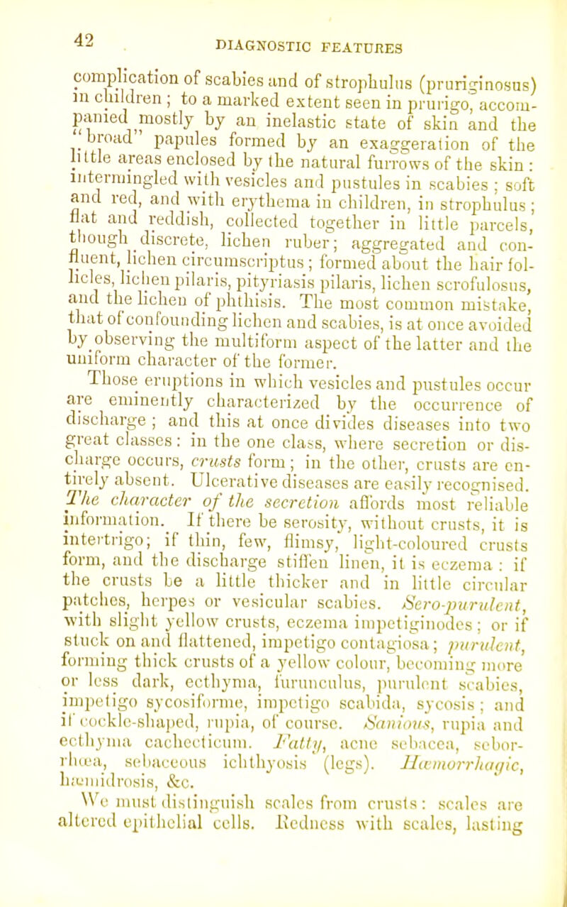 complication of scabies and of strophulus (pruriginosns) m children; to a marked extent seen in prurigo^accom- pamed mostly by an inelastic state of skin and the broad papules formed by an exaggeration of the little areas enclosed by the natural furrows of the skin : intermingled with vesicles and pustules in scabies ; soft and red, and with erythema in children, in strophulus ; flat and reddish, collected together in little parcels, though discrete, lichen ruber; aggregated and con- tinent lichen circumscripta ; formed about the hair fol- licles lichen pilaris, pityriasis pilaris, lichen scrofulosus, and the lichen of phthisis. The most common mistake, that of confounding lichen and scabies, is at once avoided by observing the multiform aspect of the latter aud the uniform character of the former. Those eruptions in which vesicles and pustules occur are eminently characterized by the occurrence of discharge ; and this at once divides diseases into two great classes: in the one class, where secretion or dis- charge occurs, crusts form; in the other, crusts are en- tirely absent. Ulcerative diseases are easily recognised. The character of the secretion affords most reliable information. If there be serosity, without crusts, it is intertrigo; if thin, few, flimsy, light-coloured crusts form, and the discharge stiffen linen, it is eczema : if the crusts be a little thicker and in little circular patches, herpes or vesicular scabies. Sero-jnirulent, with slight yellow crusts, eczema impetiginodes: or if stuck on and flattened, impetigo contagiosa; purulent, forming thick crusts of a yellow colour, becoming more or less dark, ecthyma, furunculus, purulent scabies, impetigo sycosiforme, impetigo scabida, sycosis; and if cockle-shaped, rnpia, of course. Sanious, rupia and ecthyma cachedicum. Fatty, acne sebacea, sebor- rhea, sebaceous ichthyosis (legs). Hcemorrhagic, haamidrosis, &c. We must distinguish scales from crusts: scales are altered epithelial cells. .Redness with scales, lasting