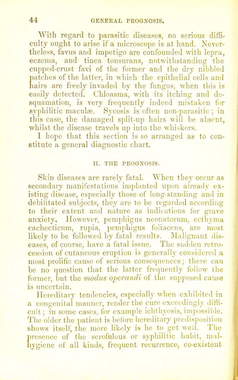 With regard to parasitic diseases, no serious diffi- culty ought to arise if a microscope is at hand. Never- theless, favus and impetigo are confounded with lepra, eczema, and tinea tonsurans, notwithstanding the cupped-crust favi of the former and the dry nibbled patches of the latter, in which the epithelial cells and hairs are freely invaded by the fungus, when this is easily detected. Chloasma, with its itching and de- squamation, is very frequently indeed mistaken for syphilitic macula?. Sycosis is often non-parasitic ; in this case, the damaged split-up hairs will be absent, whilst the disease travels up into the whiskers. 1 hope that this section is so arranged as to con- stitute a general diagnostic chart. II. THE PROGNOSIS. Skin diseases are rarely fatal. When they occur as secondary manifestations implanted upon already ex- isting disease, especially those of long-standing and in debilitated subjects, they are to be regarded according to their extent and nature as indications lor grave anxiety. However, pemphigus neonatorum, ecthyma cachecticum, rupia, pemphigus foliacens, are must likely to be followed by fatal results. Malignant dis- eases, of course, have a fatal issue. The sudden retro- cession of cutaneous eruption is generally considered a most prolific cause of serious consequences; there can be no question that the latter frequently follow ihe former, but the modus operandi of the supposed cause is uncertain. Hereditary tendencies, especially when exhibited in a congenital manner, render the cure exceedingly diffi- cult; m some cases, for example ichthyosis, impossible. The older the patient is before hereditary predisposition shows itself, the more likely is he to get well. The presence of the scrofulous or syphilitic habit, mal- hygiene of all kinds, frequent recurrence, co-existeut