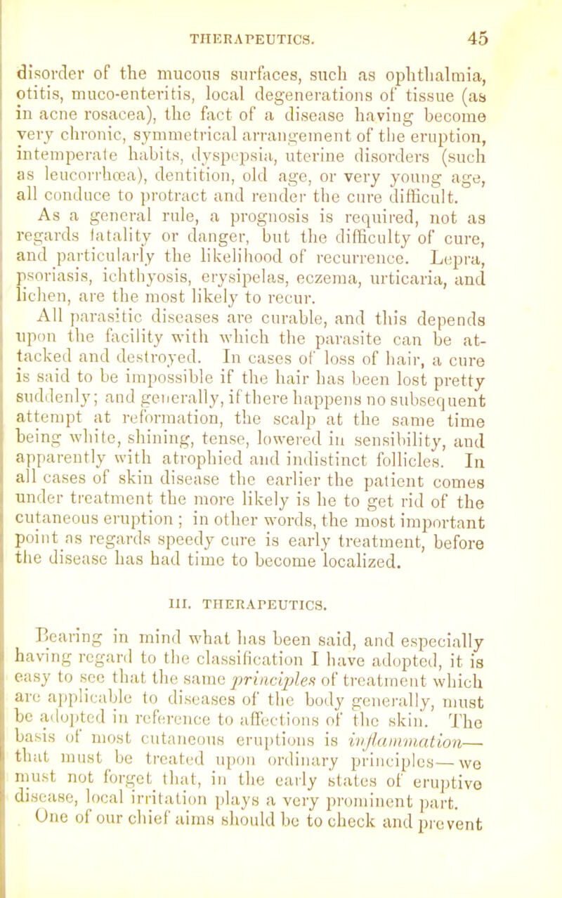 disorder of the mucous surfaces, such as ophthalmia, otitis, muco-enteritis, local degenerations of tissue (as in acne rosacea), the fact of a disease having become very chronic, symmetrical arrangement of the eruption, intemperate habits, dyspepsia, uterine disorders (such as leucorrhoea), dentition, old age, or very young age, all conduce to protract and render the cure difficult. As a general rule, a prognosis is required, not as regards fatality or danger, but the difficulty of cure, and particularly the likelihood of recurrence. Lepra, psoriasis, ichthyosis, erysipelas, eczema, urticaria, and lichen, are the most likely to recur. All parasitic diseases are curable, and this depends upon the facility with which the parasite can be at- tacked and destroyed. In cases of loss of hair, a cure is said to be impossible if the hair has been lost pretty suddenly; and generally, if there happens no subsequent attempt at reformation, the scalp at the same time being white, shining, tense, lowered in sensibility, and apparently with atrophied and indistinct follicles. In all cases of skin disease the earlier the patient comes under treatment the more likely is he to get rid of the cutaneous eruption ; in other words, the most important point ns regards speedy cure is early treatment, before the disease has had time to become localized. III. THERAPEUTICS. Bearing in mind what has been said, and especially having regard to the classification I have adopted, it is easy to see thai the same principles of treatment which are applicable to diseases of the body generally, must be adopted in reference to affections of the skin. The basis ol most cutaneous eruptions is inflammation— that must be treated upon ordinary principles—we must not forgel that, in the early states of eruptive disease, local irritation plays a very prominent part. One of our chief aims should be to check and prevent