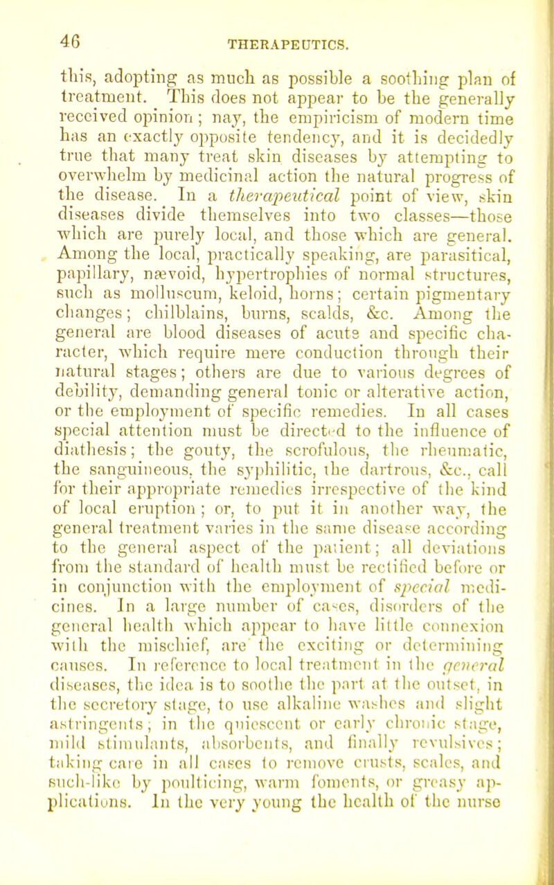 this, adopting as much as possible a soothing plan of treatment. This does not appear to be the generally received opinion ; nay, the empiricism of modern time has an exactly opposite tendency, and it is decidedly true that many treat skin diseases by attempting to overwhelm by medicinal action the natural progress of the disease. In a therapeutical point of view, skin diseases divide themselves into two classes—those which are purely local, and those which are general. Among the local, practically speaking, are parasitical, papillary, nevoid, hypertrophies of normal structures, such as molluscum, keloid, horns; certain pigmentary changes; chilblains, burns, scalds, &c. Among the general are blood diseases of acuts and specific cha- racter, which require mere conduction through their natural stages; others are due to various degrees of debility, demanding general tonic or alterative action, or the employment of specific remedies. In all cases special attention must be directed to the influence of diathesis; the gouty, the scrofulous, the rheumatic, the sanguineous, the syphilitic, die dartrous, &c, call for their appropriate remedies irrespective of the kind of local eruption ; or, to put it in another way, the general treatment varies in the same disease according to the general aspect of the patient; all deviations from the standard of health must be rectified before or in conjunction with the employment of special medi- cines. In a large number of cases, disorders of the general health which appear to have little connexion with the mischief, are the exciting or determining causes. In reference to local treatment in the general diseases, the idea is to soothe the part at the outset, in the secretory stage, to use alkaline washes and slight astringents; in the quiescent or early chronic stage, mild stimulants, absorbents, and finally revulsives; taking care in all cases to remove crusts, scales, and such-like by poulticing, warm foments, or greasy ap- plications. In the very young the health of the nurse