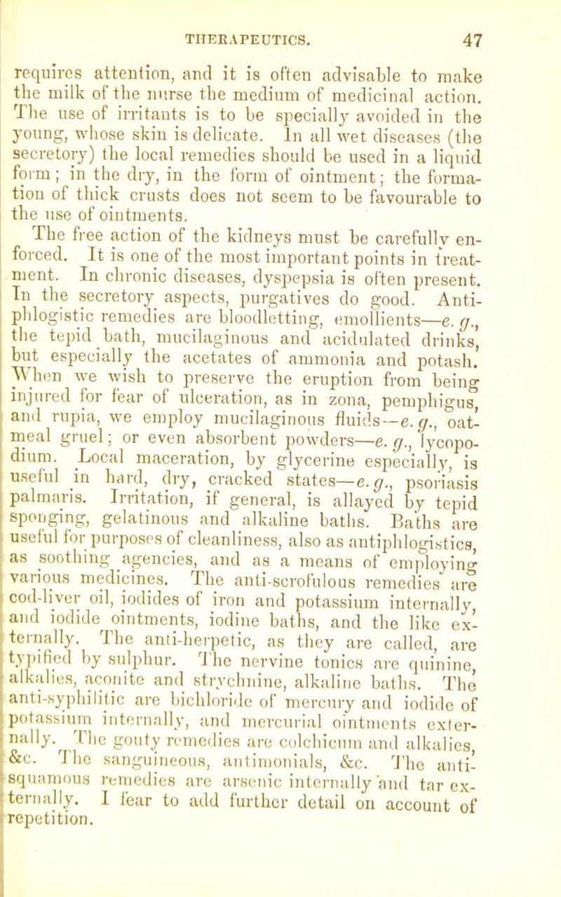 requires attention, and it is often advisable to make the milk of the nurse the medium of medicinal action The use of irritants is to be specially avoided in the young, whose skin is delicate. In all wet diseases (the secretory) the local remedies should he used in a liquid form; in the dry, in the form of ointment; the forma- tion of thick crusts does not seem to be favourable to the use of ointments. The free action of the kidneys must be carefully en- forced. It is one of the most important points in treat- ment. In chronic diseases, dyspepsia is often present. In the secretory aspects, purgatives do good. Anti- phlogistic remedies are bloodletting, emollients—e. g., the tepid bath, mucilaginous and acidulated drinks', but especially the acetates of ammonia and potash. Whim we wish to preserve the eruption from being injured for fear of ulceration, as in zona, pemphigus and rupia, we employ mucilaginous fluids—e. g., oat- meal gruel; or even absorbent powders—e. g., ly'copo- dium. Local maceration, by glycerine especially is useful in hard, dry, cracked states— e.g., psoriasis palmaris. Irritation, if general, is allayed by tepid sponging, gelatinous and alkaline baths. Baths are useful for purposes of cleanliness, also as antiphlogistics, as soothing agencies, and as a means of employing various medicines. The anti-scrofulous remedies are cod-liver oil, iodides of iron and potassium internally, and iodide ointments, iodine baths, and the like ex- ternally. The anti-herpetic, as they are called, are typified by sulphur. The nervine tonics are quinine, alkalies, aconite and strychnine, alkaline baths. The anti-syphilitic are bichloride of mercury and iodide of potassium internally, and mercurial ointments exter- nally.^ The gouty remedies are colchicum and alkalies, &c. The sanguineous, antimonials, &c. The anti- Bquamous remedies are arsenic internally'and tar ex- ternally. I (bar to add further detail on account of repetition.