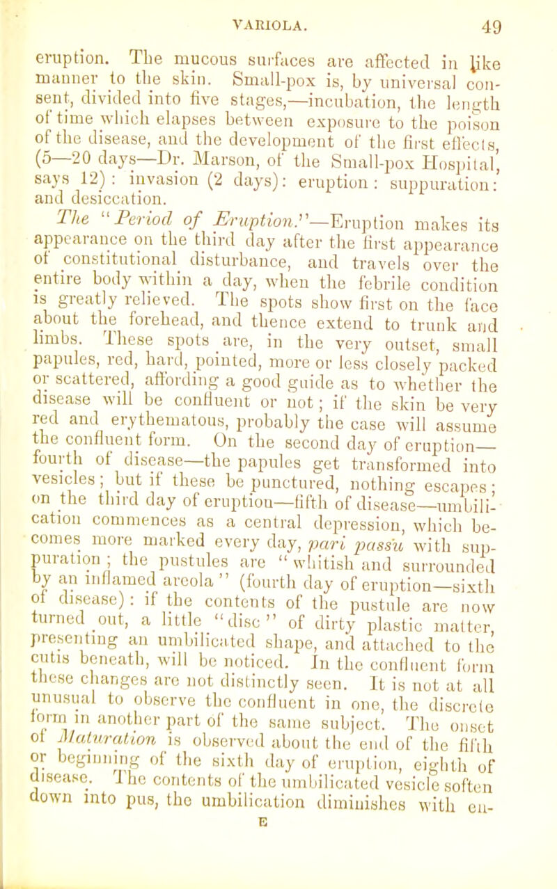 eruption. The mucous surfaces care affected in Jjke manner to tie skin. Small-pox is, by universal con- sent, divided into five stages,—incubation, the length of time which elapses between exposure to the poison of the disease, and the development of the first effects (5—20 days—Dr. Marson, of the Small-pox Hospital', says 12): invasion (2 days): eruption: suppuration:' and desiccation. The Period of Eruption .—Emotion makes its appearance on the third day after the first appearance ot constitutional disturbance, and travels over the entire body within a day, when the febrile condition is greatly relieved. The spots show first on the face about the forehead, and thence extend to trunk and limbs. These spots are, in the very outset, small papules, red, hard, pointed, more or less closely packed or scattered, affording a good guide as to whether the disease will be confluent or not; if the skin be very red and erythematous, probably the case will assume the confluent form. On the second day of eruption- fourth of disease—the papules get transformed into vesicles; but if these be punctured, nothing escapes ■ on the third day of eruption—fifth of disease—umbili'- cation commences as a central depression, which be- comes more marked every day, pari passu with sup- puration ; the pustules are  whitish and surrounded by an inflamed areola (fourth day of eruption-sixth ot disease): if the contents of the pustule are now turned out, a little disc of dirty plastic matter, presenting an umbilieated shape, and attached to the cutis beneath, will be noticed. In the confluent form these changes are not distinctly seen. It is not at all unusual to observe the confluent in one, the discrete torni in another part of the same subject. The onset ot Maturation is observed about the end of the fifth or beginning .,1' the sixth day of eruption, eighth of disease. The contents of the umbilieated vesicle soften down into pus, the umbilication diminishes with eii- E