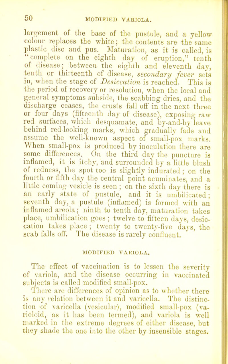 MODIFIED VARIOLA. largement of the base of the pustule, and a yellow colour replaces the white; the contents are the tame plastic disc and pus. Maturation, as it is called, is complete on the eighth day of eruption, tenth of disease; between the eighth and eleventh day, tenth or thirteenth of disease, secondary fever sets in, when the stage of Desiccation is reached. This is the period of recovery or resolution, when the local and general symptoms subside, the scabbing dries, and the discharge ceases, the crusts fall off in the next three or four days (fifteenth day of disease), exposing raw red _ surfaces, which desquamate, and by-and-by leave behind red looking marks, which gradually fade and assume the well-known aspect of small-pox marks. When small-pox is produced by inoculation there are some differences. On the third day the puncture is inflamed, it is itchy, and surrounded by a little blush of redness, the spot too is slightly indurated ; on the fourth or fifth day the central point acuminates, and a little coming vesicle is seen ; on the sixth day there is an early state of pustule, and it is umbilicated; seventh day, a pustule (inflamed) is formed with an inflamed areola; ninth to tenth day, maturation takes place, umbilication goes ; twelve to fifteen days, desic- cation takes place ; twenty to twenty-five days, the scab falls off. The disease is rarely confluent. MODIFIED VARIOLA. The effect of vaccination is to lessen the sevcritv of variola, and the disease occurring in vaccinated subjects is called modified small-pox. There are differences of opinion as to whether there is any relation between it and varicella. The distinc- tion of varicella (vesicular), modified small-pox (va- rioloid, as it has been termed), and variola is well marked in the extreme degrees of either disease, but they shade the one into the other by insensible stages.