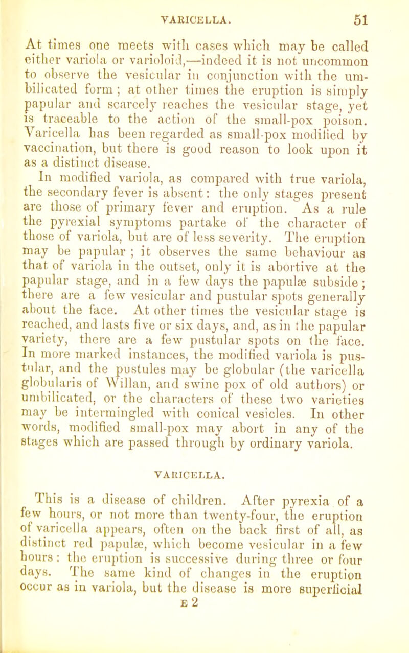 At times one meets with cases which may be called either variola or varioloid,—indeed it is not uncommon to observe the vesicular in conjunction with the um- bilicated form ; at other times the eruption is simply papular and scarcely reaches the vesicular stage, yet is traceable to the action of the small-pox poison. Varicella has been regarded as small-pox modified by vaccination, but there is good reason to look upon it as a distinct disease. In modified variola, as compared with true variola, the secondary fever is absent: the only stages present are those of primary fever and eruption. As a rule the pyrexial symptoms partake of the character of those of variola, but are of less severity. The eruption may be papular ; it observes the same behaviour as that of variola in the outset, only it is abortive at the papular stage, and in a few days the papulae subside; there are a few vesicular and pustular spots generally about the face. At other times the vesicular stage is reached, and lasts five or six days, and, as in the papular variety, there are a few pustular spots on the face. In more marked instances, the modified variola is pus- tular, and the pustules may be globular (the varicella globularis of Willan, and swine pox of old authors) or umbilicated, or the characters of these two varieties may be intermingled with conical vesicles. In other words, modified small-pox may abort in any of the stages which are passed through by ordinary variola. VARICELLA. This is a disease of children. After pyrexia of a few hours, or not more than twenty-four, the eruption of varicella appears, often on the back first of all, as distinct red papulae, which become vesicular in a few hours: the eruption is successive during three or four days. The same kind of changes in the eruption occur as in variola, but the disease is more superficial i. 2