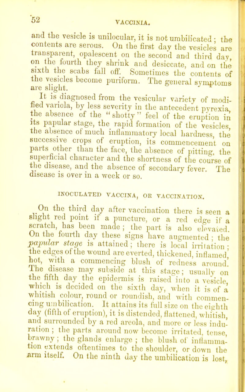 VACCINIA. and the vesicle is unilocular, it is not umbilicated ■ the contents are serous. On the first day the vesicles are transparent, opalescent on the second and third day on the fourth they shrink and desiccate, and on the sixth the scabs fall off. Sometimes the contents of the vesicles become puriform. The general symptoms are slight. ^ It is diagnosed from the vesicular variety of modi- fied variola, by less severity in the antecedent pyrexia the absence of the  shotty  feel of the eruption in its papular stage, the rapid formation of the vesicles the absence of much inflammatory local hardness the successive crops of eruption, its commencement on parts other than the face, the absence of pitting the superficial character and the shortness of the course of the disease, and the absence of secondary fever. The disease is over in a week or so. INOCULATED VACCINA, OR VACCINATION. On the third day after vaccination there is seen a slight red point if a puncture, or a red edge it a scratch has been made; the part is also elevaxed On the fourth day these signs have augmented ■ the papular stage is attained; there is local irritation- the edges of the wound are everted, thickened, inflamed' hot, with a commencing blush of redness around! Ihe disease may subside at this sta<re ; usually on the fifth day the epidermis is raised^into a vesicle which is decided on the sixth day, when it is of a whitish colour, round or roundish, and with commen- cing umbilication. It attains its full size on the eighth day (fifth of eruption), it is distended, flattened, whitish and surrounded by a red areola, and more or less indu- ration ; the parts around now become irritated, tense brawny ; the glands enlarge ; the blush of inflamma- tion extends oftentimes to the shoulder, or down the arm itself. On the ninth day the umbilication is lost