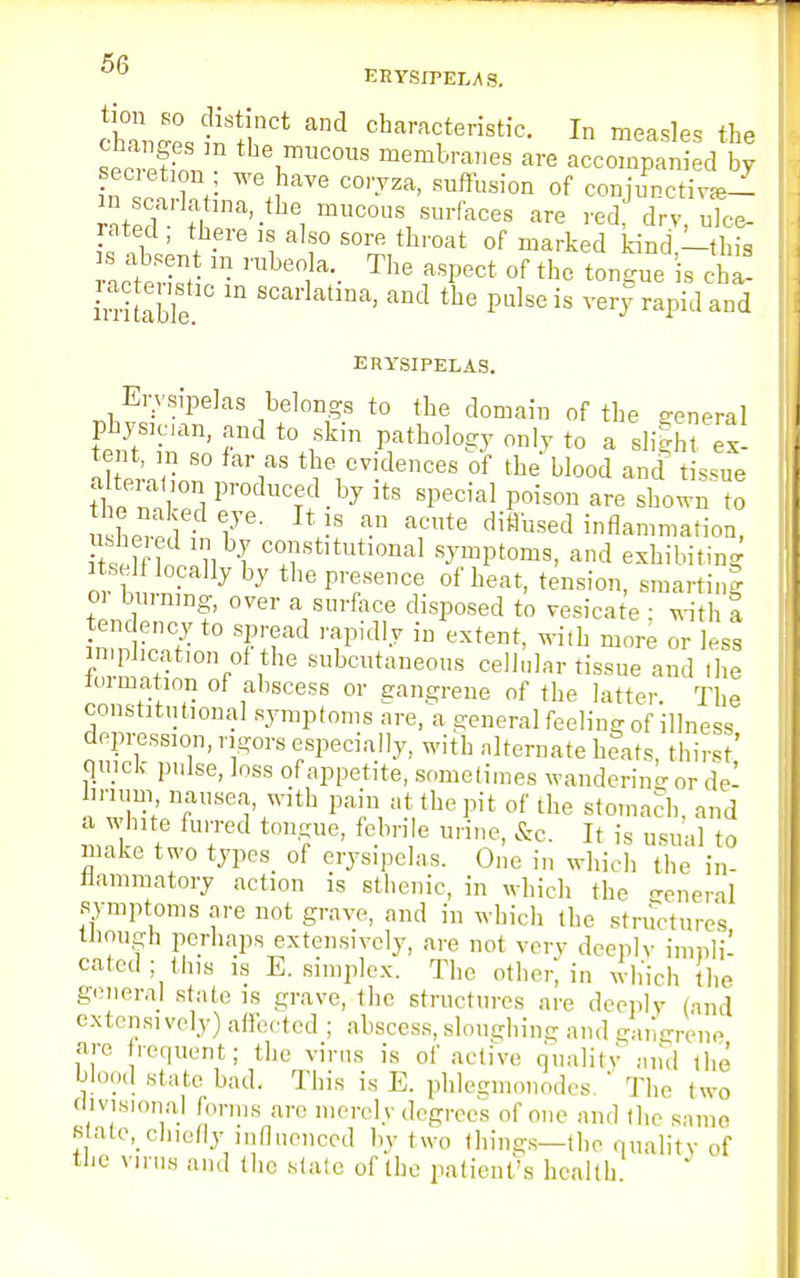 ERYSIPELAS. cWes t ^ d charac,teristi°- ^ measles the loZStZ tbe™cous membranes are accompanied by secietion we have coryza, suffusion of coniunctiv^i ^^.^ ^'^rikoa. are red dry^ rated , there is also sore throat of marked kind,—thia s absent in rubeola. The aspect of the tongue is cha- Sitable m SCai'latlna' and tbe Pulsei« very rapid and ERYSIPELAS. Erysipelas belongs to the domain of the general SftS1inXRnn t0+1Skin -Piatb010^ °D,y t0 a e- ll er, on , ';aS the1cv!dences of blood and tissue the nS p,'°clucTf ^ lts sPec^ Poison are shown to nW 1 lye Jt I8 an acute difl'used inflammation, SSSinstitutional symptoms, and exhibiting itself locally by the presence of heat, tension, smarting 01 burning, over a surface disposed to vesicate : with a tendency to spread rapidly in extent, with more or less implication of the subcutaneous cellular tissue and Hie lormation of abscess or gangrene of the latter The constitutional symptoms are, a general feeling of illness depression, rigors especially, with alternate htats thirst' quick pulse, loss of appetite, sometimes wandering or del Iirium nausea, with pain at the pit of the stomach, and a white furred tongue, febrile urine, &c. It is usual to make two typeS> of erysipelas. One in which the in- flammatory action is sthenic, in which the general symptoms are not grave, and in which the structures though perhaps extensively, are not very deeply impli- cated ; tins is E. simplex. The other, in which the general state is grave, the structures are deeply (and extensively) affected ; abscess, sloughing and gangrene arc frequent; the virus is of active quality and the blood state bad. This is E. phlegmonodes. ' The two divisional forms are merely degrees of one and the same 8 ate, chiefly influenced bv two things—the quality of the virus and the stale of the patient's health