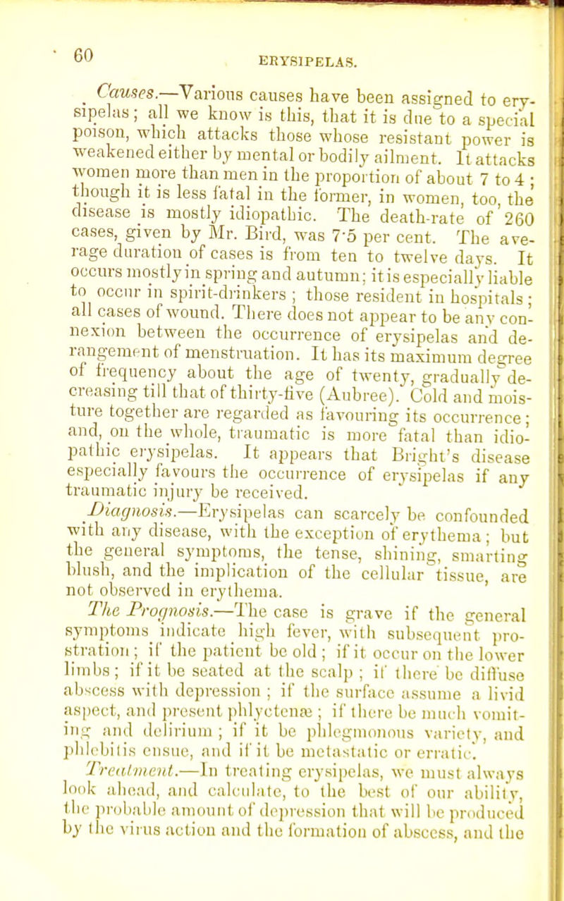 ERYSIPELAS. _ Causes.—Various causes have been assigned to ery- sipelas ; all we know is this, that it is due to a special poison, which attacks those whose resistant power is weakened either by mental or bodily ailment. It attacks women more than men in the proportion of about 7 to 4 ; though it is less fatal in the Conner, in women too the disease is mostly idiopathic. The death-rate of' 260 cases, given by Mr. Bird, was 75 per cent. The ave- rage duration of cases is from ten to twelve clays. It occurs mostly in spriug and autumn; itis especially liable to occur in spirit-drinkers ; those resident in hospitals : all cases of wound. There does not appear to be any con- nexion between the occurrence of erysipelas and de- rangement of menstruation. It has its maximum decree of frequency about the age of twenty, graduallyde- creasing till that of thirty-five (Aubree). Cold and mois- ture together are regarded as favouring its occurrence; and, on the whole, traumatic is more fatal than idio- pathic erysipelas. It appears that Bright's disease especially favours the occurrence of erysipelas if any traumatic injury be received. .Diagnosis.—Erysipelas can scarcely be confounded with any disease, with the exception of erythema; but the general symptoms, the tense, shining, smarting blush, and the implication of the cellular tissue, are not observed in erythema. The Prognosis.—The case is grave if the general symptoms^ indicate high fever, with subsequent pro- stration ; if the patient be old ; if it occur on the lower limbs ; if it be seated at the scalp ; it' there be diffuse abscess with depression ; if the surface assume a livid aspect, and present phlyctense ; if there be much vomit- ing and delirium ; if it be phlegmonous variety, and phlebitis ensue, and if it be metastatic or erratic. Treatment.—In treating erysipelas, we must always look ahead, and calculate, to the best of our ability, llie probable amount of depression that will be produced by (he vims action and the formation of abscess, and the