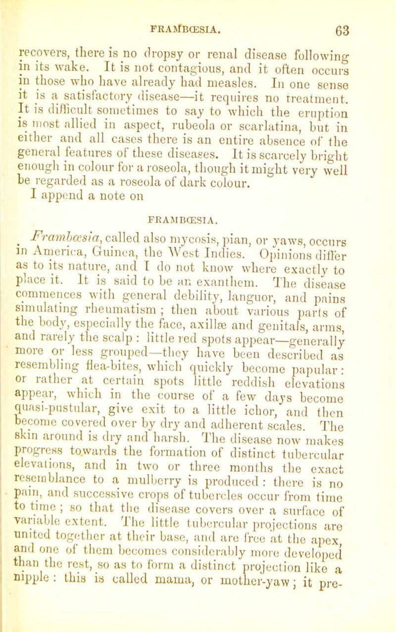 recovers, there is no dropsy or renal disease following in its wake. It is not contagious, and it often occurs in those who have already had measles. In one sense it is a satisfactory disease—it requires no treatment. It is difficult sometimes to say to which the eruption is most allied in aspect, rubeola or scarlatina, but in either and all cases there is an entire absence of the general features of these diseases. It is scarcely bright enough in colour for a roseola, though it might very well be regarded as a roseola of dark colour. I append a note on FRAMBCGSIA. _ Framhasia, called also mycosis, pian, or yaws, occurs in America, Guinea, the West Indies. Opinions differ as to its nature, and I do not know where exactly to place it. It is said to be an exanthem. The disease commences with general debility, languor, and pains simulating rheumatism; then about various parls of the body, especially the face, axillae and genitals, arms, and rarely the scalp : little red spots appear—generally ' more or less grouped—they have been described as resembling flea-bites, which quickly become papular: or rather at certain spots little reddish elevations appear, which in the course of a few days become quasi-pustular, give exit to a little ichor, and then become covered over by dry and adherent scales. The skin around is dry and harsh. The disease now makes progress towards the formation of distinct tubercular elevations, and in two or three months the exact resemblance to a mulberry is produced: there is no pain, and successive crops of tubercles occur from time to time ; so that the disease covers over a surface of variable extent. The little tubercular projections are united together at their base, and are free at the apex, and one of them becomes considerably more developed than the rest, so as to form a distinct projection like a nipple : this is called mama, or mother-yaw; it pre-