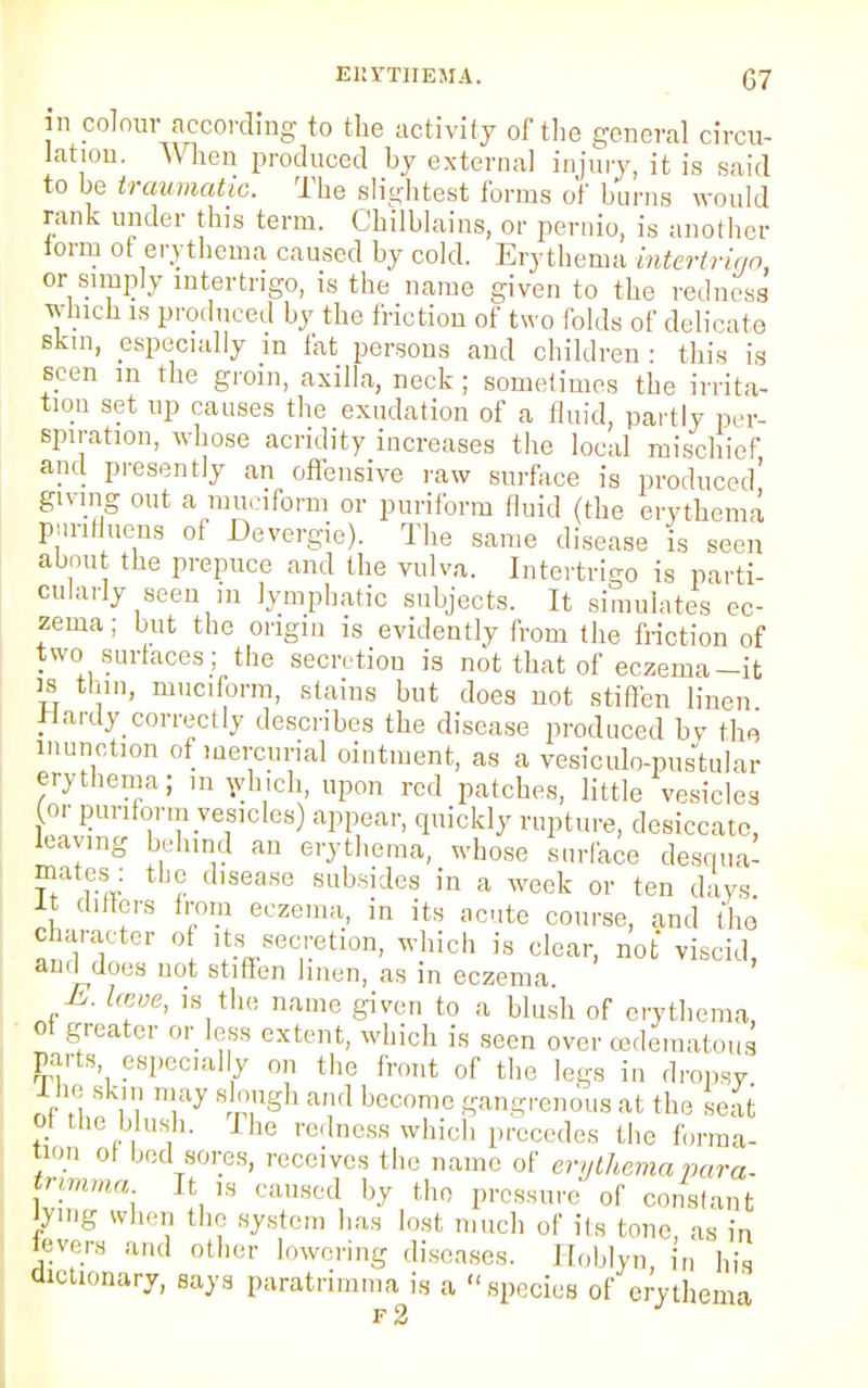 EKrTHEMA. (37 in colour according to the activity of the general circu- lation. When produced by external injury, it is said to be traumatic. The slightest forms of burns would rank under this term. Chilblains, or pernio, is another form ot erythema caused by cold. Erythema intertrigo, or simply intertrigo, is the name given to the redness which is produced by the friction of two folds of delicate skin, especially m fat persons and children : this is seen in the groin, axilla, neck ; sometimes the irrita- tion set up causes the exudation of a fluid, partly per- spiration, whose acridity increases the local mischief and presently an offensive raw surface is produced' giving out a muciform or puriform fluid (the erythema piinfluens of Devergie). The same disease is seen about the prepuce and the vulva. Intertrigo is parti- cularly seen in lymphatic subjects. It simulates ec- zema ; but the origin is evidently from the friction of two surfaces; the secretion is not that of eczema-it is thin, muciform, stains but does not stiffen linen Hardy correctly describes the disease produced by the inunction of mercurial ointment, as a vesiculo-pustular erythema; m winch, upon red patches, little vesicles for puriform vesicles) appear, quickly rupture, desiccate, leaving behind an erythema, whose surface desqua- mates: the disease subsides in a week or ten days It differs from eczema, in its acute course, and the character of its secretion, which is clear, not viscid, ami does not stiffen linen, as in eczema E. Iceve, is the name given to a blush of erythema, of greater or less extent, which is seen over edematous parts especially on the front of the legs in dropsy lne skin may slough and become gangrenous at the seat of the blush. I he redness which precedes the forma- tion of bed sores, receives the name of erythema para, tnmma It ,s caused by the pressure of constant tying when the system has lost much of its tone, as in fevers and other lowering diseases. Hoblyn in his dictionary, says paratrimma is a species of erythema f2