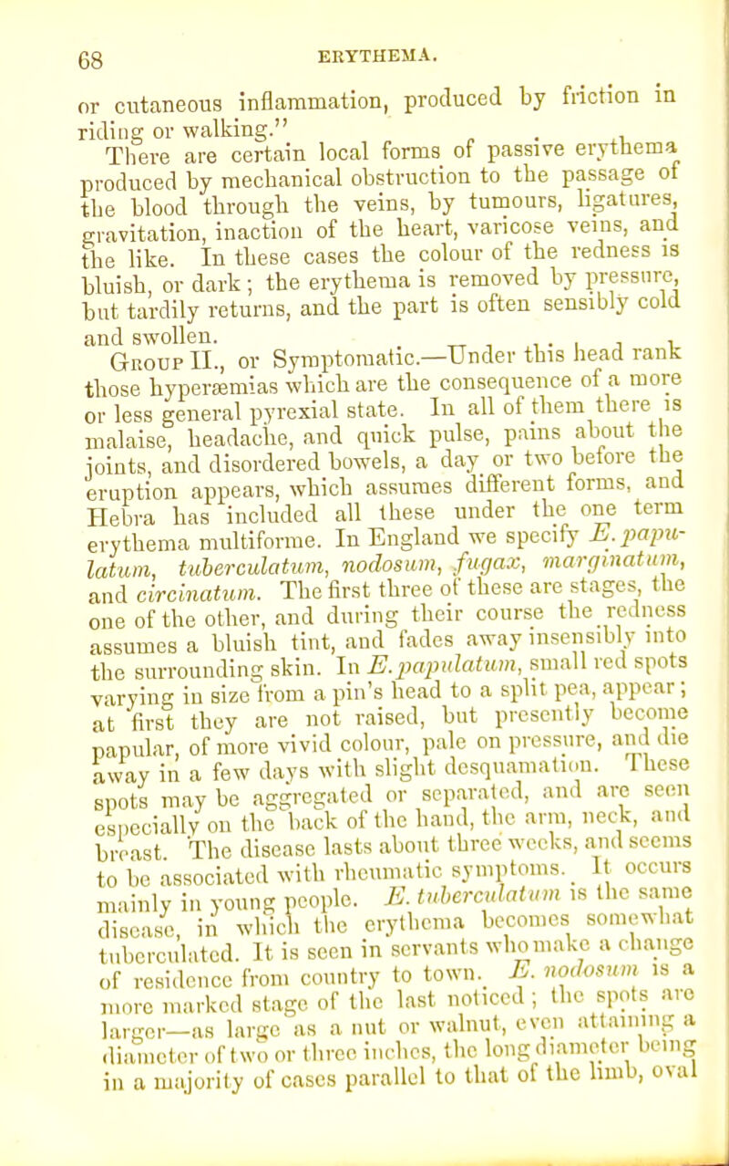 or cutaneous inflammation, produced by friction in riding or walking. . There are certain local forms of passive erythema produced by mechanical obstruction to the passage of the blood through the veins, by tumours, ligatures gravitation, inaction of the heart, varicose veins, and the like. In these cases the colour of the redness is bluish, or dark; the erythema is removed by pressure but tardily returns, and the part is often sensibly cold and swollen. . Group II., or Symptomatic—Under this head rank those hyperemias which are the consequence of a more or less general pyrexial state. In all of them there is malaise, headache, and quick pulse, pains about the joints, and disordered bowels, a day or two before the eruption appears, which assumes different forms, and Hebra has included all these under the one term erythema multiforme. In England we specify E.papu- latum, tuberculatum, nodosum, fugax, marginatum, and circinatum. The first three of these are stages the one of the other, and during their course the redness assumes a bluish tint, and fades away insensibly into the surrounding skin. In E.papulatum, small red spots varying in size from a pin's head to a split pea, appear; at first they are not raised, but presently become papular, of more vivid colour, pale on pressure, and die away in a few days with slight desquamation. These spots may be aggregated or separated, and are seen especially on the back of the hand, the arm, neck, and breast The disease lasts about three weeks, and seems to be associated with rheumatic symptoms. It occurs mainly in young people. E. tuberculatum is the same disease, in which the erythema becomes somewhat tubcrculatcd. It is seen in servants who make a change of residence from country to town. E. nodosum ,s a more marked stage of the last noticed ; the spots arc larger—as large as a nut or walnut, even attaining a diameter of t wo or three inches, the long diameter being in a majority of cases parallel to that of the limb, oval