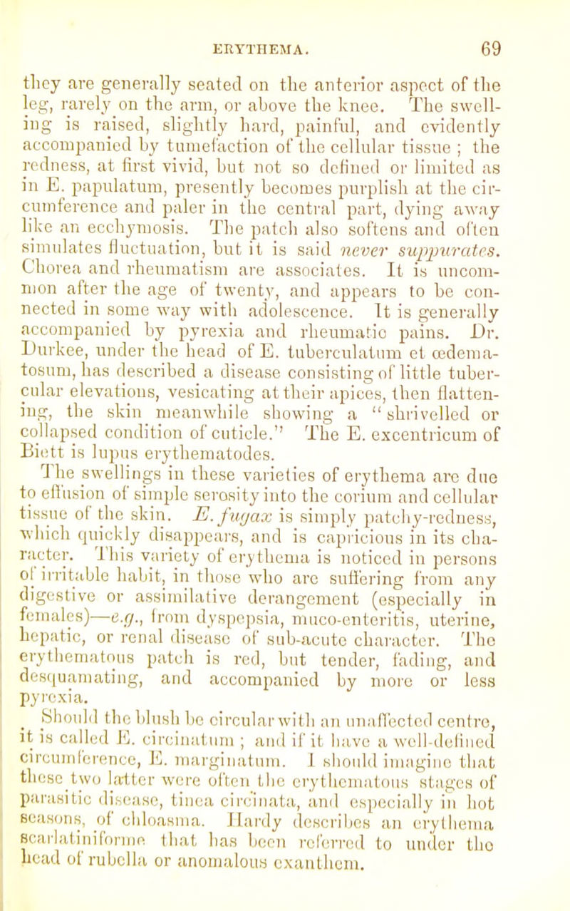 they are generally seated on the anterior aspect of the leg, rarely on the arm, or above the knee. The swell- ing is raised, slightly hard, painful, and evidently accompanied by tumefaction of the cellular tissue ; the redness, at first vivid, hut not so defined or limited as in E. papulatum, presently becomes purplish at the cir- cumference and paler in the central part, dying away like an ecchymosis. The patch also softens and often simulates fluctuation, but it is said never suppurates. Chorea and rheumatism are associates. It is uncom- mon after the age of twenty, and appears to be con- nected in some way with adolescence. It is generally accompanied by pyrexia and rheumatic pains. Dr. Durkee, under the head of E. tuberculatum et cedema- tosum, has described a disease consisting of little tuber- cular elevations, vesicating at their apices, then flatten- ing, the skin meanwhile showing a shrivelled or collapsed condition of cuticle. The E. excentricum of Biett is lupus erythematodes. The swellings in these varieties of erythema are due to effusion of simple serosity into the corium and cellular tissue of the skin. E.fugax is simply patchy-redness, which quickly disappears, and is capricious in its cha- racter. This variety of erythema is noticed in persons of irritable habit, in those who are suffering from any digestive or assimilative derangement (especially in females)—e.g., from dyspepsia, muco-enteritis, uterine, hepatic, or renal disease of sub-acute character. The erythematous patch is red, but tender, fading, and desquamating, and accompanied by more or less pyrexia. Should the blush be circular with an unaffected centre, it is called E. circinatum ; and if it have a well-defined circumference, E. marginatum. 1 si Id imagine that thesetwo latter were often the erythematous stages of parasitic disease, tinea circ'inata, and especially in hot seasons, of chloasma. Hardy describes an erythema Bcarlatiniformo that has been referred to under the head of rubella or anomalous exanthem.