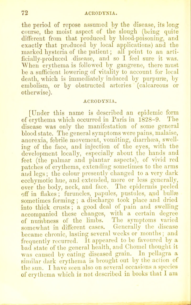 the period of repose assumed by the disease, its long course, the moist aspect of the slough (being quite different from that produced by blood-poisoning, and exactly that produced by local applications) and the marked hysteria of the patieut; all point to an arti- ficially-produced disease, and so I feel sure it was. When erythema is followed by gangrene, there must be a sufficient lowering of vitality to account for local death, which is immediately induced by purpura?, by embolism, or by obstructed arteries (calcareous or otherwise). ACRODTNIA. [Under this name is described an epidemic form of erythema which occurred in Paris in 1828-9. The disease was only the manifestation of some general blood state. The general symptoms were pains, malaise, anorexia, febrile movement, vomiting, diarrhoea, swell- ing of the face, and injection of the eyes, with the development locally, especially about the hands aud feet (the palmar and plantar aspects), of vivid red patches of erythema, extending sometimes to the arms and legs; the colour presently changed to a very dark ecchymotic hue, and extended, more or less generally, over the body, neck, and face. The epidermis peeled off in flakes; furuncles, papules, pustules, and bulla sometimes forming ; a discharge took place and dried into thick crusts; a good deal of pain and swelling accompanied these changes, with a certain degree of numbness of the limbs. The symptoms varied somewhat in different cases. Generally the disease became chronic, lasting several weeks or months; and frequently recurred. It appeared to be favoured by a bad state of the general health, and Chomel thought it was caused by eating diseased grain. In pellagra a similar dark erythema is brought out by the action of the sun. I have seen also on several occasions a species of erythema which is not described in books that I am