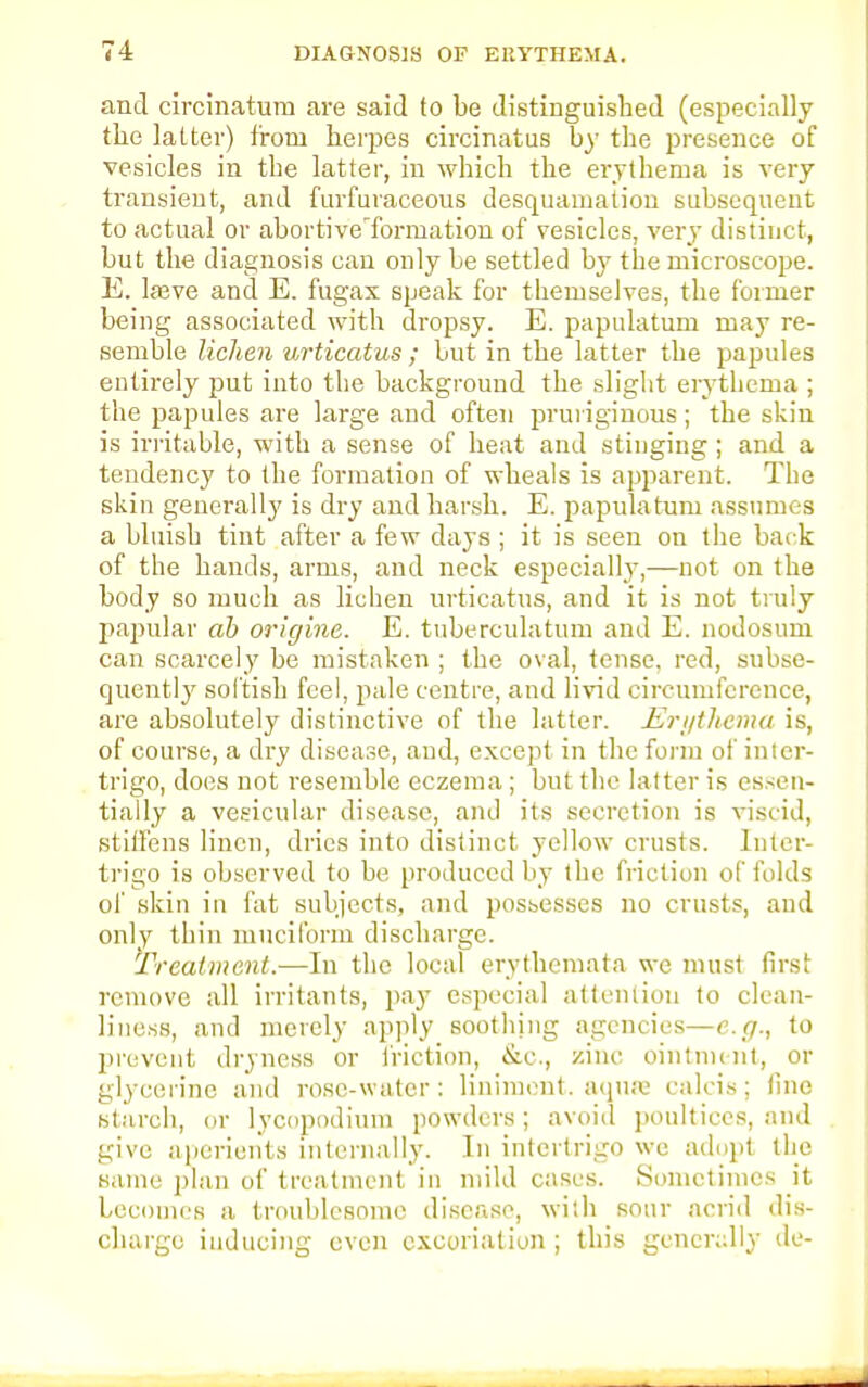 and circinatura are said to be distinguished (especially the latter) from herpes circinatus by the presence of vesicles in the latter, in which the erythema is very transient, and furfuraceous desquamation subsequent to actual or abortive'formation of vesicles, very distinct, but the diagnosis can only be settled by the microscope. E. lasve and E. fugax speak for themselves, the former being associated with dropsy. E. papulation may re- semble lichen v,rticatus ; but in the latter the papules entirely put into the background the slight erythema ; the papules are large and often pruriginous; the skin is irritable, with a sense of heat and stinging; and a tendency to the formation of wheals is apparent. The skin generally is dry and harsh. E. papulatum assumes a bluish tint after a few days; it is seen on the back of the hands, arms, and neck especially,—not on the body so much as lichen urticatus, and it is not truly papular ab origine. E. tuberculatum and E. nodosum can scarcely be mistaken ; the oval, tense, red, subse- quently sol'tish feel, pale centre, and livid circumference, are absolutely distinctive of the latter. Erythema is, of course, a dry disease, and, except in the form of inter- trigo, does not resemble eczema; but the latter is essen- tially a vesicular disease, and its secretion is viscid, stiffens linen, dries into distinct yellow crusts. Inter- trigo is observed to be produced by the friction of folds of skin in fat subjects, and possesses no crusts, and only thin mucil'orm discharge. Treatment.—In the local erythema ta we must first remove all irritants, pay especial attention to clean- liness, and merely apply soothjng agencies—e.g., to prevent dryness or friction, &c, zinc ointment, or glycerine and rose-water: liniment, aquae calcis; line starch, or lycopodium powders; avoid poultices, and give aperients internally. In intertrigo we adopt the same plan of treatment in mild cases. Sometimes it becomes a troublesome disease, with sour acrid dis- charge inducing even excoriation ; this generally de-