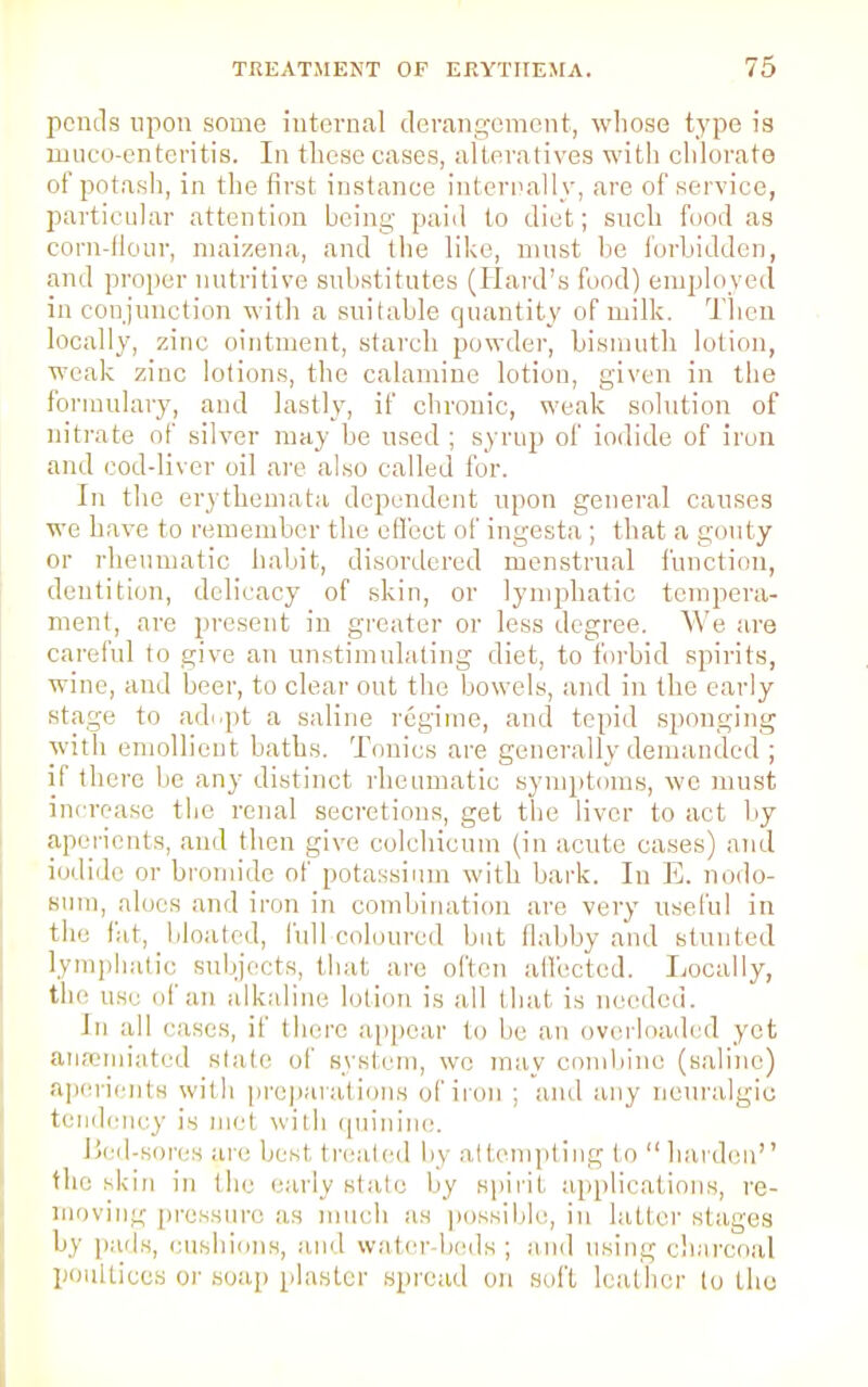 pcntls upon some internal derangement, whose type is muco-enteritis. In these cases, alteratives with chlorate of potash, in the first instance internally, are of service, particular attention being paid to diet; such food as corn-flour, maizena, and the like, must he forbidden, and proper nutritive substitutes (Hard's food) employed in conjunction with a suitable quantity of milk. Then locally, zinc ointment, starch powder, bismuth lotion, weak zinc lotions, the calamine lotion, given in the formulary, and lastly, if chronic, weak solution of nitrate of silver may he used ; syrup of iodide of iron and cod-liver oil are also called for. In the erythemata dependent upon general causes wc have to remember the effect of ingesta; that a gouty or rheumatic habit, disordered menstrual function, dentition, delicacy of skin, or lymphatic tempera- ment, are present in greater or less degree. We are careful to give an unstimulating diet, to forbid spirits, wine, and beer, to clear out the bowels, and in the early stage to ad.pt a saline regime, and tepid sponging with emollient baths. Tonics are generally demanded ; if there be any distinct rheumatic symptoms, we must increase the renal secretions, get the liver to act by aperients, and then give colchicum (in acute cases) and iodide it bromide of potassium with bark. In E. nodo- sum, alncs and iron in combination are very useful in the fat, bloated, lull-coloured but flabby and stunted lymphatic subjects, that are often affected. Locally, the use uf an alkaline lotion is all that is needed. In all eases, if there appear tn In: an overloaded yet attenuated state of system, we may combine (saline) aperients with preparations of iron ; and any neuralgic tendency is met with quinine. Bed-sores are lu st treated l,\ attempting to harden the skin in the early slate by spirit applications, re- moving pressure as much as possible, in latter stages by pads, cushions, and water beds; and using charcoal poultices or soap plaster spread on soft leather lo tho