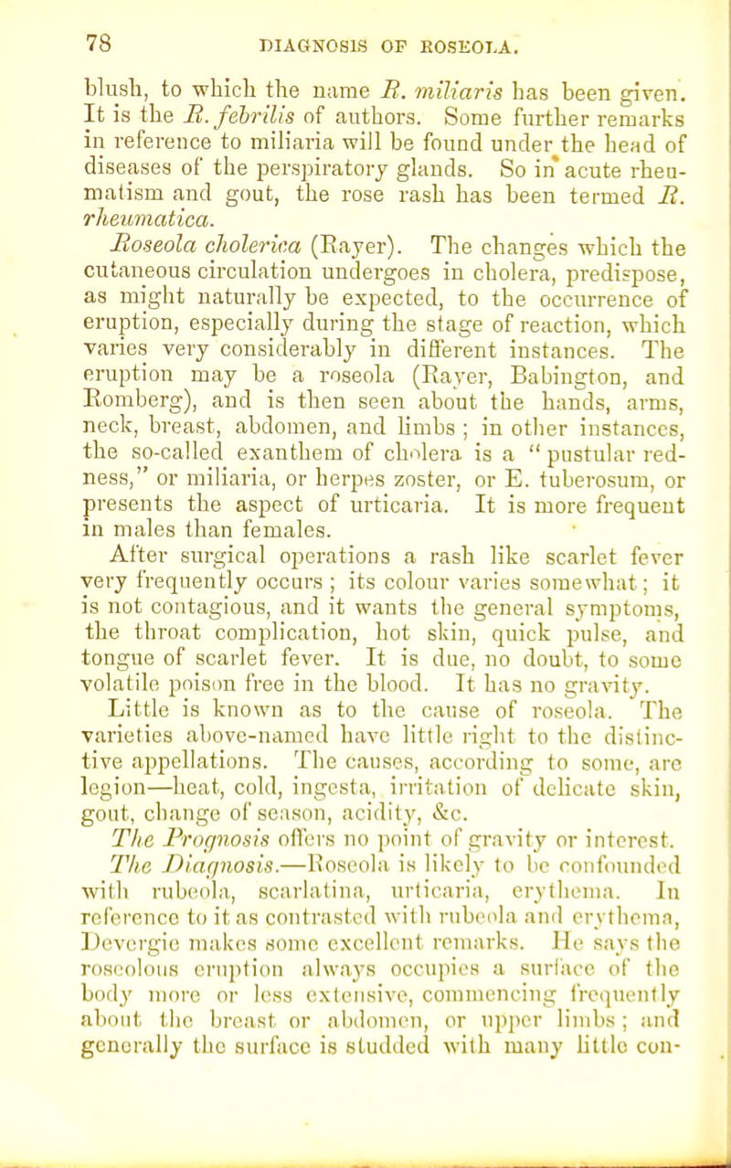 blush, to which the name E. miliaris has been given. It is the B.febrilis of authors. Some further remarks in reference to miliaria will be found under the head of diseases of the perspiratory glands. So in acute rheu- matism and gout, the rose rash has been termed li. rheumatica. Roseola cJiolerim (Bayer). The changes which the cutaneous circulation undergoes in cholera, predispose, as might naturally be expected, to the occurrence of eruption, especially during the stage of reaction, which varies very considerably in different instances. The eruption may be a roseola (Bayer, Babington, and Bomberg), and is then seen about the hands, arms, neck, breast, abdomen, and limbs ; in other instances, the so-called exanthem of cholera is a  pustular red- ness, or miliaria, or herpes zoster, or E. tuberosum, or presents the aspect of urticaria. It is more frequent in males than females. After surgical operations a rash like scarlet fever very frequently occurs ; its colour varies somewhat; it is not contagious, and it wants the general symptoms, the throat complication, hot skin, quick pulse, and tongue of scarlet fever. It is due, no doubt, to some volatile poison free in the blood. It has no gravity. Little is known as to the cause of roseola. The varieties above-named have little right to the distinc- tive appellations. The causes, according to some, arc legion—heat, cold, ingesta, irritation of delicate skin, gout, change of season, acidity, &c. The Prognosis offers no point of gravity or interest. The Diagnosis.—Roseola is likely to be confounded with rubeola, scarlatina, urticaria, erythema. In reference to it as contrasted with rubeola and erythema, Devergie makes Home excellent remarks, lie Bays the roseolous eruption always occupies a surface of the bod}' more or less extensive, commencing frequently about the breast, or abdomen, or upper limbs; and generally the surface is studded with many little con-