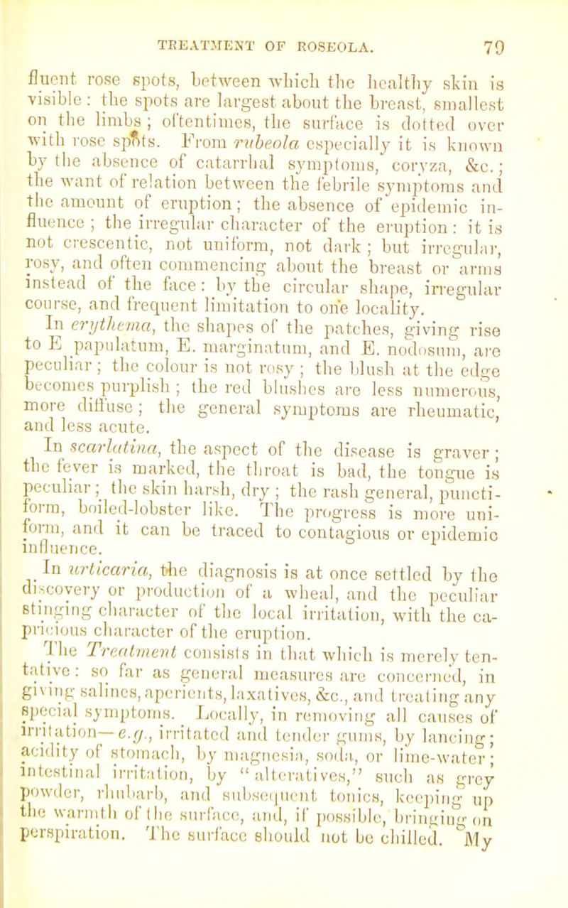 fluent rose spots, between which the healthy skin is visible : the spots are largest about the breast' smallest on the limbs; oftentimes, the surface is .lotted over with rose spots. From rubeola especially it is known by the absence of catarrhal symptoms, corvza, &c.; the want of relation between the febrile symptoms and the amount of eruption; the absence of epidemic in- fluence; the irregular character of the eruption: it is not crescentic, not uniform, not dark; but irregular, rosy, and often commencing about the breast or arms instead of the face : by the circular shape, irregular course, and frequent limitation to one locality. In erythema, the shapes of the patches, giving rise to E papulatum, E. marginatum, and E. nodosum, are peculiar ; the colour is not rosy ; the blush at the edge becomes purplish; the red blushes are less numerous, more diffuse ; the general symptoms are rheumatic' and less acute. In scarlatina, the aspect of the disease is graver; the fever is marked, the throat is bad, the tongue is peculiar ; the skin harsh, dry ; the rash general, puncti- form, boiled-lobster like. The progress is more uni- form, and it can be traced to contagious or epidemic influence. In urticaria, the diagnosis is at once settled by the discovery or production of a wheal, and the peculiar stinging character of the local irritation, with the ca- pneious character of the eruption. The Treatment consists in that which is merely ten- tative: so far as general measures are concerned, in giving salines, aperients, laxatives, etc., and treating any special symptoms. Locally, in removing all causes of irritation— e.g., irritated and lender gums, by lancing; acidity of stomach, by magnesia, soda, or lime-water; intestinal irritation, by alteratives, such as grey powder, rhubarb, and subsequent tonics, keeping up the warmth of the surface, and, if possible, bringing on perspiration. The surface should not bo chilled. ^My