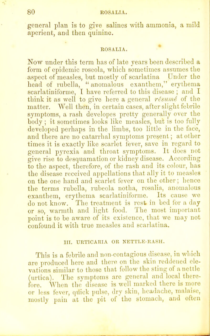 general plan is to give salines with ammonia, a mild aperient, and then quinine. ROSALIA. Now under this term has of late years heen described a form of epidemic roseola, which sometimes assumes the aspect of measles, but mostly of scarlatina Under the head of rubella,  anomalous exanthem, erythema scarlatiniforme, I have referred to this disease ; and I think it as well to give here a general resume of the matter. Well then, in certain cases, after slight febrile symptoms, a rash developes pretty generally over the body ; it sometimes looks like measles, but is too fully developed perhaps in the limbs, too little in the face, and there are no catarrhal symptoms present; at other times it is exactly like scarlet fever, save in regard to general pyrexia and throat symptoms. It does not give rise to desquamation or kidney disease. According to the aspect, therefore, of the rash and its colour, has the disease received appellations that ally it to measles on the one hand and scarlet fever on the other; hence the terms rubella, rubeola notha, rosalia, anomalous exanthem, erythema scarlatiniforme. Its cause we do not know. The treatment is rest in bed for a day or so, warmth and light food. The most important point is to be aware of its existence, that we may not confound it with true measles and scarlatina. III. URTICARIA OR NETTLE-RASH. This is a febrile and non-contagious disease, in which are produced here and there on the skin reddened ele- vations similar to those that follow the sting of a nettle (urtica). The symptoms are general and local there- fore. When the disease is well marked there is more or less fever, quick pulse, dry skin, headache, malaise, mostly pain at the pit of the stomach, and often