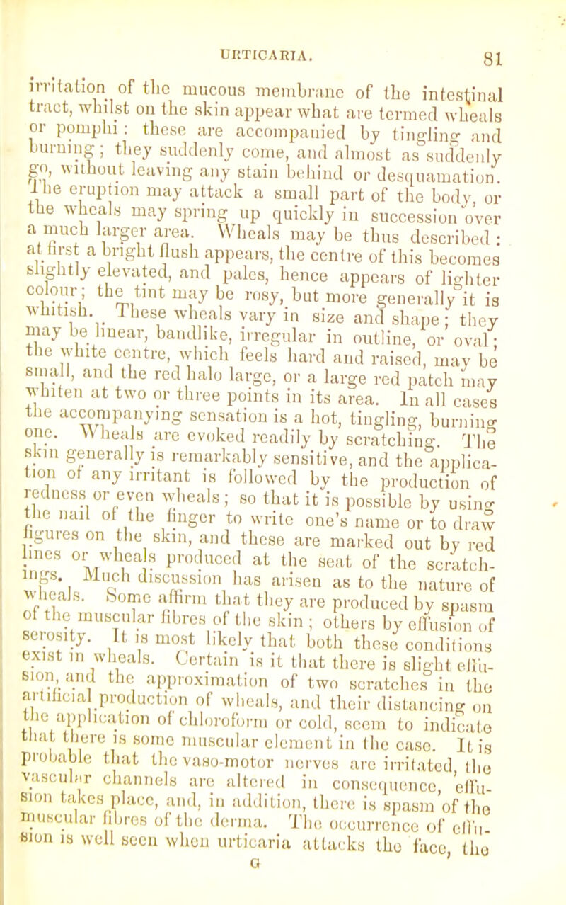 irritation of the mucous membrane of the intestinal tract, whilst on the skin appear what are termed wheals or pomphi: these are accompanied by tingling and burning; they suddenly come, and almost as suddenly go, without leaving any stain behind or desquamation. Ihe eruption may attack a small part of the body, or the wheals may spring up quickly in succession over a much larger area Wheals may be thus described : at .first a bright flush appears, the centre of this becomes slightly elevated, and pales, hence appears of lighter colour ; the tint may be rosy, but more generally it is whitish Ihese wheals vary in size and shape: they may be linear, bandlike, irregular in outline, or oval the white centre, which feels hard and raised, may be small, and the red halo large, or a large red patch may whiten at two or three points in its area. In all cases the accompanying sensation is a hot, tingling, burnino- one. VV heals are evoked readily by scratching The skin generally is remarkably sensitive, and the applica- tion of any irritant is followed by the production of redness or even wheals ; so that it is possible by usine the nail of the finger to write one's name or to draw figures on the skin, and these are marked out by red ines or wheals produced at the seat of the scratch- ings. Much discussion has arisen as to the nature of wheals. Some affirm tha t they are produced by spasm ol the muscular fibres of the skin ; others by effusion of serosity. It is most likely that both these conditions exist m wheals. Certain is it that there is slight effu- sion an,] the approximation of two scratches in the artificial production of wheals, and their distancing on the application of chloroform or cold, seem to indicate that there is some muscular clement in the case. Ji is probable that the vasomotor nerves are irritated the vascular channels are altered in consequence, effu- sion takes place, and, in addition, there is spasm of th0 muscular fibres of the derma. The occurrence of effu sion is well seen when urticaria attacks the face the