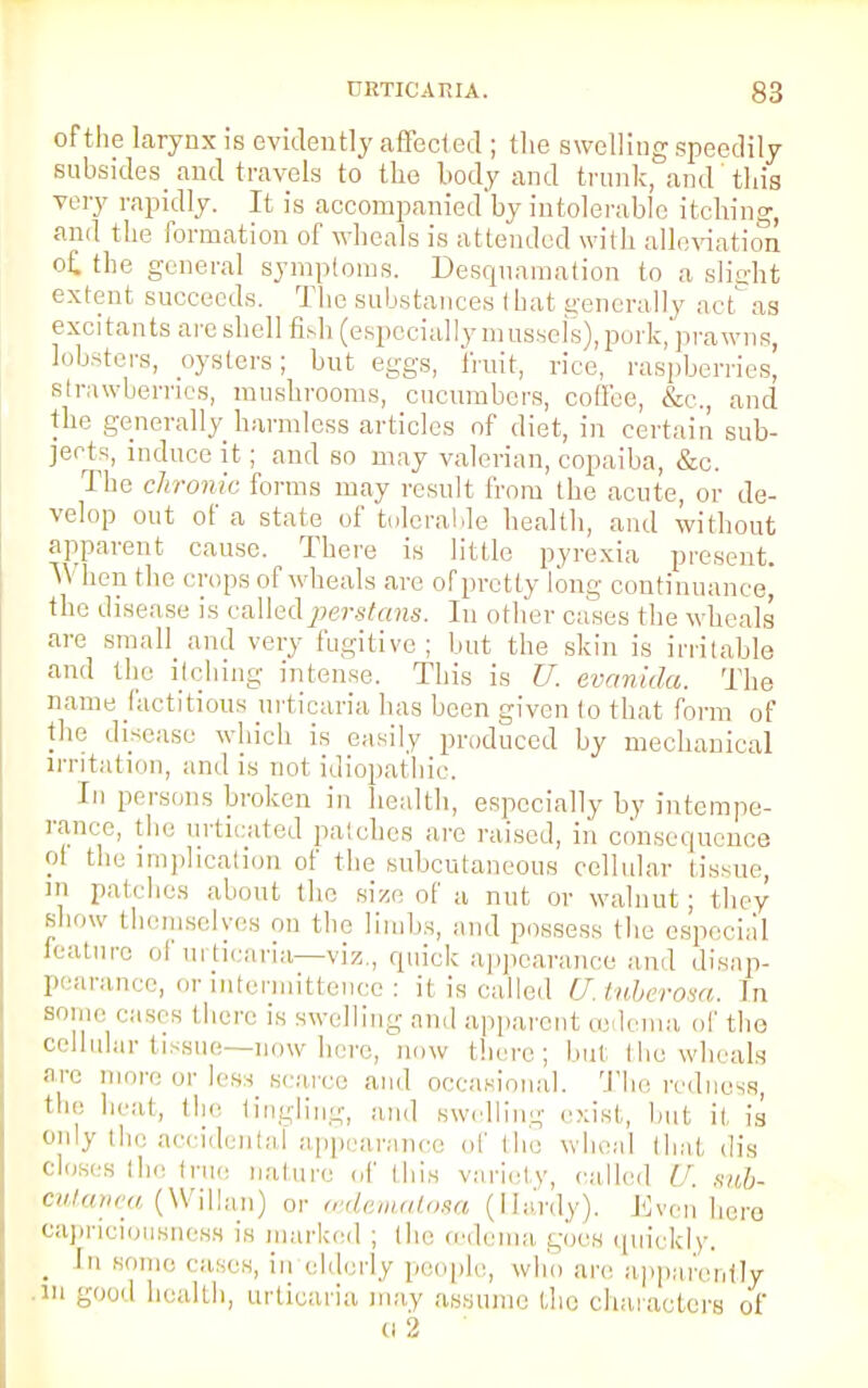 of the larynx is evidently affected ; the swelling speedily subsides^ and travels to the body and trunk, and this very rapidly. It is accompanied by intolerable itching, and the formation of wheals is attended with alleviation of. the general symptoms. Desquamation to a slight extent succeeds. The substances that generally act as excitants are shell fish (especially mussels), pork, prawns, lobsters, oysters; but eggs, fruit, rice, raspberries, strawberries, mushrooms, cucumbers, coffee, &<;., and the generally harmless articles of diet, in certain sub- jects, induce it; and so may valerian, copaiba, &c. The chronic forms may result from the acute, or de- velop out of a state of tolerable health, and without apparent cause. There is little pyrexia present. TV hen the crops of wheals arc of pretty long continuance, the disease is calledperstans. In other cases the wheals' are small and very fugitive; but the skin is irritable and the itching intense. This is U. evanida. The name factitious urticaria has been given to that form of the disease which is easily produced by mechanical irritation, and is not idiopathic. In pr isons broken in health, especially by intempe- rance, the urticated patches are raised, in consequence ol the implication of the subcutaneous cellular tissue, in patches about the size of a nut or walnut; they show themselves on the limbs, and possess the especial feature of urticaria—viz., quick appearance and disap- pearance, or intermittence : it is called U. tuberosa. In some cases there is swelling and apparent oedema or the cellular tissue—now here, now there; but the wheals are more or less scarce and occasional. The redness, the heat, the tingling, and swelling exist, but it, is only the accidental appearance of the wheal that dis closes the true nature of this variety, called U. mb- cutanea (Willan) or cedematom (Hardy). Even here capriciousnesB is marked ; the cedema goes quickly. . ' some cases, in elderly people, who are apparently m good health, urticaria may assume the characters of (i 2