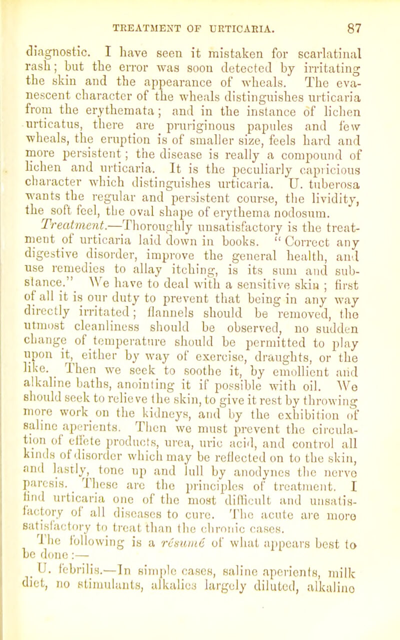 diagnostic. I have seen it mistaken for scarlatinal rash; hut the error was soon detected by irritating the skin and the appearance of wheals. The eva- nescent character of the wheals distinguishes urticaria from the erythemata; and in the instance of lichen urticatus, there are pruriginous papules and few wheals, the eruption is of smaller size, feels hard and more persistent; the disease is really a compound of lichen and urticaria. It is the peculiarly capricious character which distinguishes urticaria. U. tuberosa wants the regular and persistent course, the lividity, the^ soft feel, the oval shape of erythema nodosum. Treatment.—Thoroughly unsatisfactory is the treat- ment of urticaria laid down in books.  Correct any digestive disorder, improve the general health, and use remedies to allay itching, is its sum and sub- stance.'^ We have to deal with a sensitive skin ; first of all it is our duty to prevent that being in any way directly irritated; flannels should be removed, the utmost cleanliness should be observed, no sudden cbange of temperature should be permitted to play upon it^ either by way of exercise, draughts, or the like. _ Then we seek to soothe it, by emollient and alkaline baths, anointing it if possible with oil. We should seek to relieve the skin, to give it rest by throwing more work on the kidneys, and by the exhibition of saline aperients. Then we must prevent the circula- tion of effete products, urea, uric acid, and control all kinds of disorder which may be reflected on to the skin, and lastly, tone up and lull by anodynes the nerve paresis. These are the principles of treatment. I find urticaria one of the most difficult and unsatis- factory of all diseases to cure. The acute are more satisfactory to treat than the chronic eases. The following is a resume of what appears best to he done:— _ U. febrilis.—In simple cases, saline aperients, milk diet, no stimulants, alkalies largely diluted, alkalino