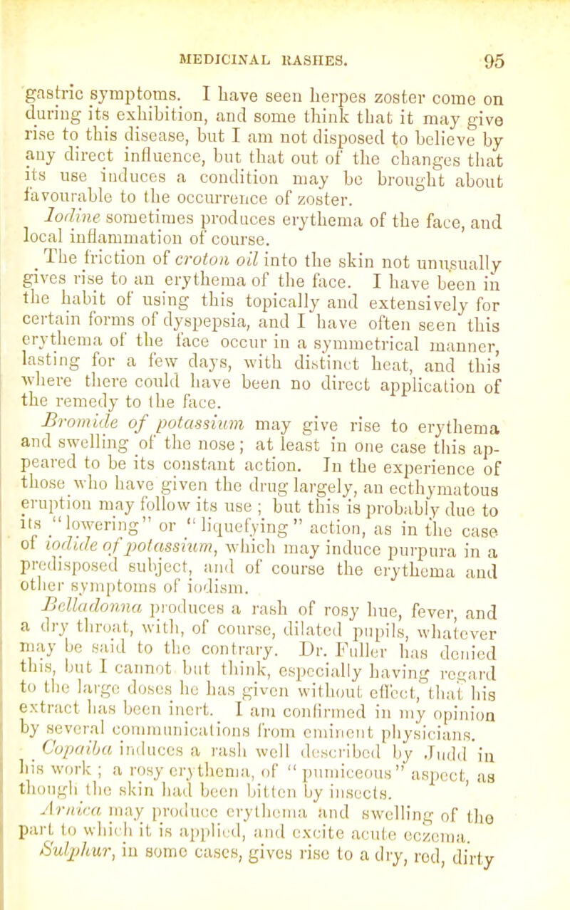 gastric symptoms. 1 have seen herpes zoster come on during its exhibition, and some think that it may give rise to this disease, but I am not disposed to believe by any direct influence, but that out of the changes that its use induces a condition may be brought about favourable to the occurrence of zoster. Iodine sometimes produces erythema of the face, and local inflammation of course. _ The friction of croton oil into the skin not unusually gives rise to an erythema of the face. I have been in the habit of using this topically and extensively for certain forms of dyspepsia, and I have often seen this erythema of the face occur in a symmetrical manner, lasting for a few clays, with distinct heat, and this where there could have been no direct application of the remedy to the face. Bromide of potassium may give rise to erythema and swelling of the nose; at least in one case tin's ap- peared to be its constant action. Jn the experience of those who have given the drug largely, an ecthymutous eruption may follow its use ; but this is probably due to its lowering or  liquefying action, as in the case of iodide of potassium, which may induce purpura in a predisposed subject, and of course the erythema and other symptoms of iodism. Belladonna produces a rash of rosy hue, fever and a dry throat, with, of course, dilated pupils, whatever may bo said to the contrary. Dr. Fuller has denied this, but I cannot but think, especially having regard to the large doses he has given without, effect, that his extract has been inert. I am confirmed in my opinion by several communications from eminent physicians. Copaiba induces a rash well described hy Judd in his work ; a rosy erythema, of  pumiceous aspect as thougli the skin had been bitten by insects. ' Arnica may_ produce erythema and swelling of t]10 part to which it is applied, and excite acute eczema Sulphur, in sonic cases, gives rise to a dry, red, dirty