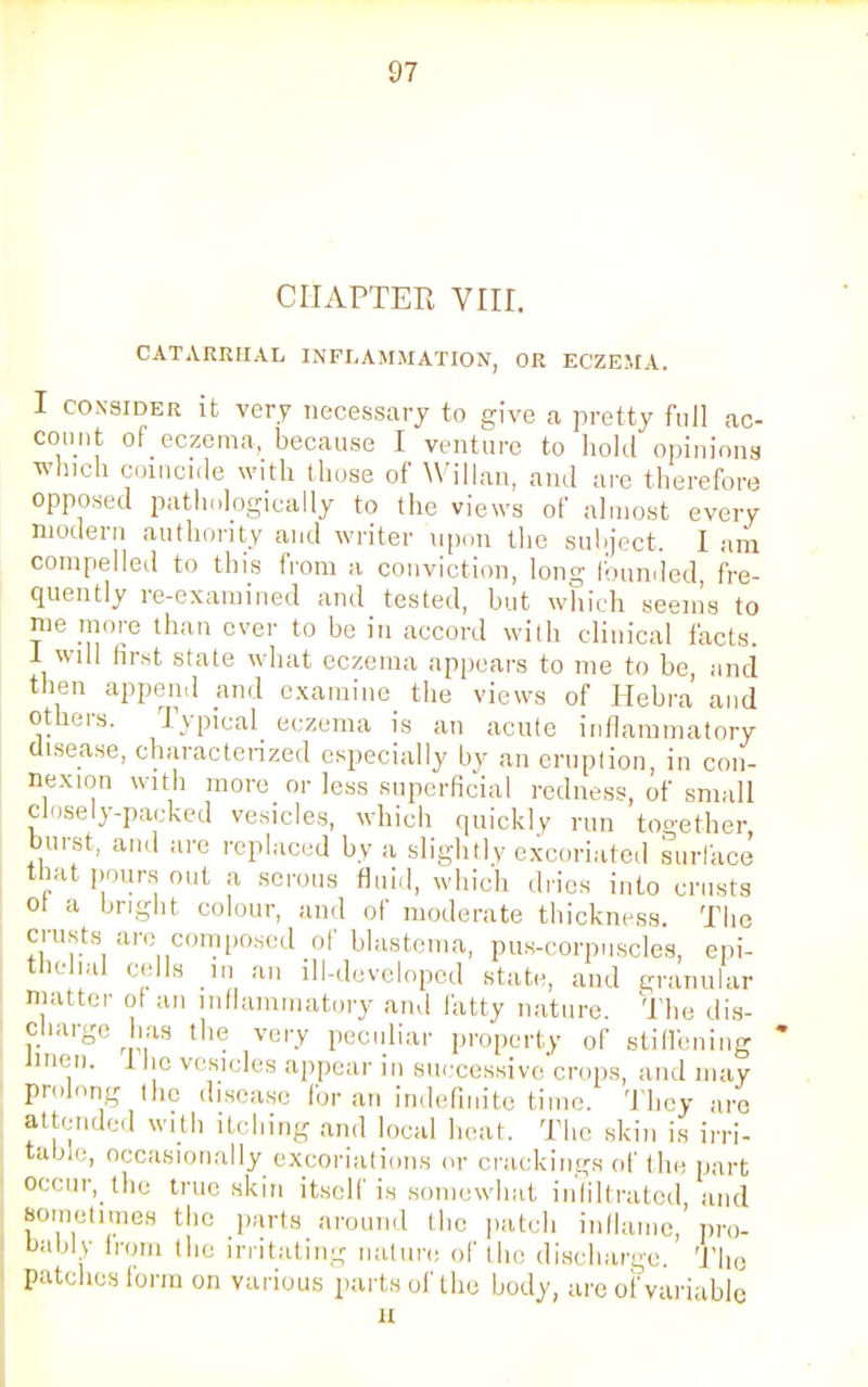 CHAPTER VIII. CATARRHAL INFLAMMATION, OR ECZEMA. I consider it very necessary to give a pretty full ac- count of eczema, because I venture to hold opinions which coincide with those of Willan, and are therefore opposed pathologically to the views of almost every modern authority and writer upon the subject. I am compelled to this from a conviction, long founded fre- quently re-examined and tested, but which seems to me more than ever to be in accord with clinical facts. 1 will first state what eczema appears to me to be, and then append and examine the views of Hebra and others. Typical eczema is an acute inflammatory disease, characterized especially by an eruption, in con- nexion with more or less superficial redness, of small closely-packed vesicles, which quickly run together, burst, and are replaced by a slightly excoriated surface that pours out a serous fluid, which dries into crusts ol a bright colour, and of moderate thickness. The crusts arc composed of blastema, pus-corpuscles, epi- thellll) c<rIIs 1,1 arl dl-developed state, and granular matter of an inflammatory and fatty nature. The dis- charge has the very peculiar property of stiffening linen. 1 he vesicles appear in successive crops, and may prolong the disease lor an indefinite time. They are attended with itching and local heat. The skin is irri- table, occasionally excoriations or crackings of the part Occur, the true skin itself is somewhat infiltrated and sometimes the parts around the patch inflame,'pro- bably from the irritating nature of the discharge The patches form on various parts of the body, are of variable a