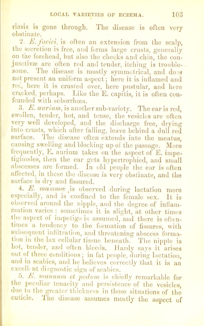 riasis is gone through. The disease is often very obstinate. 2. E. faciei, is often an extension from the scalp, the secretion is free, and forms large crusts, generally on the forehead, but also the checks and chin, the con- junctivae are often red and tender, itching is trouble- some. The disease is mostly symmetrical, and doss not present an uniform aspect; here it is inflamed and red, here it is crusted over, here pustular, and here cracked, perhaps. Like the E. capitis, it is often con- fcunded with seborrhcea. 3. E. aurium, is another sub-variety. The ear is red, swollen, tender, hot, and tense, the vesicles are often very well developed, and the discharge free, drying into crusts, which after hilling, leave behind a dull red surface. The disease often extends into the meatus, causing swelling and blocking up of the passage. More frequently, E. aurium takes on the aspect of E. impe- tiginodes, then the ear gets hypertrophied, and small abscesses are funned. In old people the ear is often affected, in these the disease is very obstinate, and the surface is dry ami fissured. 4. E. mammce .is observed during lactation more especially, and is confined to the female sex. It is observed around the nipple, and the degree of inflam- mation varies : sometimes it is slight, at other times the aspect of impetigo is assumed, and there is often- times a tendency to the formation of fissures, with subsequent infiltration, and threatening abscess forma- tion in the lax cellular tissue beneath. The nipple is hoi, tender, and often bleeds. Hardy says it arises out of three conditions; in fat people, during lactation, ami in scabies, and he believes correctly that it is an excelli nt diagnostic sign of scabies. 5. A', manuum et pedvm is chiefly remarkable for the peculiar tenacity and persistence of the vesicles, due lo the greater thickness in those situations of the cuticle. The disease assumes mostly the aspect of