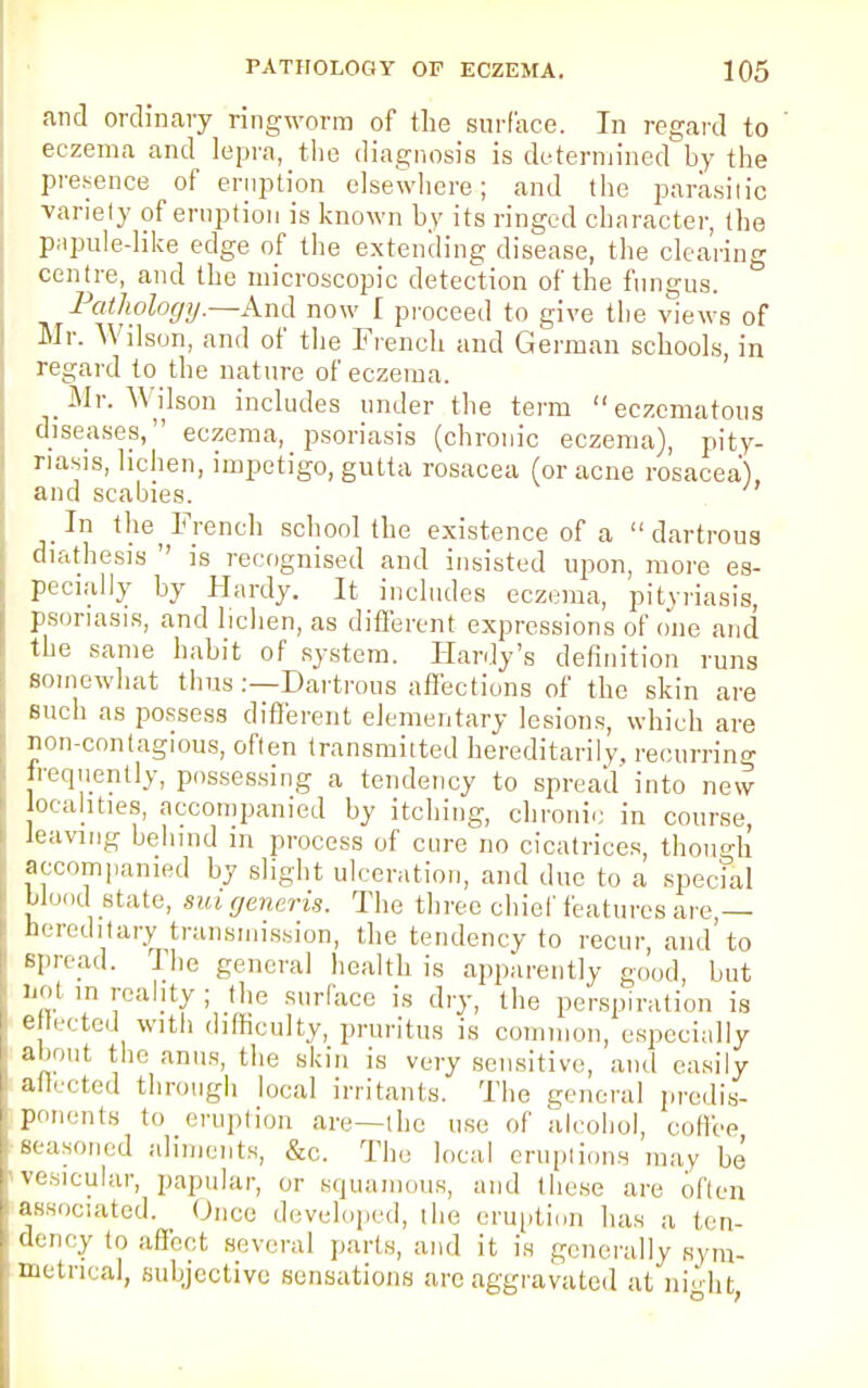 .and ordinary ringworm of the surface. In regard to eczema and lepra, the diagnosis is determined by the presence of eruption elsewhere; and the parasitic variety of eruption is known by its ringed character, (he papule-like edge of the extending disease, the clearing centre, and the microscopic detection of the fungus. Pathology.—And now I proceed to give the views of Mr. Wilson, and of the French and German schools, in regard to the nature of eczema. Mr. Wilson includes under the term  eczematous diseases, eczema, psoriasis (chronic eczema), pity- riasis, lichen, impetigo, gutta rosacea (or acne rosacea) and scabies. In the^ French school (he existence of a  dartrous diathesis  is recognised and insisted upon, more es- pecially by Hardy. It includes eczema, pityriasis, psoriasis, and lichen, as different expressions of one and the same habit of system. Hardy's definition runs somewhat thus:—Dartrous affections of the skin are such as possess different elementary lesions, which are non-contagious, often transmitted hereditarily, recurring frequently, possessing a tendency to spread into new localities, accompanied by itching, chronic in course, leaving behind m process of cure no cicatrices, though accompanied by slight ulceration, and due to a special blood state, sui generis. The three chief features are — hereditary transmission, the tendency to recur, and'to spread. The general health is apparently good, but not in reality; the surface is dry, the perspiration is ettected with difficulty, pruritus is common, especially about the anus, the skin is very sensitive, and easily affected through local irritants. The general predis- ponents to eruption are—the use of alcohol, coffee scaso,,, ,l aliments, &c. The local eruptions may be vesicular, papular, or squamous, and these are often associated. Once developed, the eruption has a ten- dency to affect several parts, and it is generally sym- metrical, subjective sensations arc aggravated at night