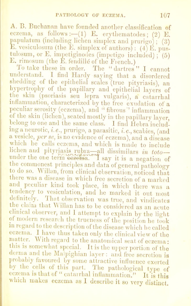 A. B. Buchanan have founded another classification of eczema, as follows:—(1) E. erythematodes; (2) E. papulatum (including lichen simplex and prurigo); (3) E. vesiculosnm (the E. simplex of authors) : (4) E. pus- tulosum, or E, impetiginodes (impetigo included) ; (5) E. rimosum (the E. fendiHe of the French.) To take these in order. The  dartres  I cannot understand. I find Hardy saying that a disordered shedding of the epithelial scales (true pityriasis), an hypertrophy of the papillary and epithelial layers of the skin (psoriasis sen lepra vulgaris), a catarrhal inflammation, characterized by the free exudation of a peculiar serosity (eczema), and fibrous'' inflammation of the skin (lichen), seated mostly in the papillary layer, belong to one and the same class. I find Hehra includ- ing a neurotic, i.e., prurigo, a parasitic, i.e., scabies, (and a vesicle, pt r se, is no evidence of eczema), and a disease which he calls eczema, and winch is made to include lichen and pityriasis ndmi—all dissimilar* in toto— under the one term eeaesa?*! say it is a negation of the commonest principles and data of general pathology to do so. Willan, from clinical observation, noticed that there was a disease in which free secretion of a marked and peculiar kind took place, in which there was a tendency to vesiculation, and he marked it out most definitely. That observation was true, and vindicates the claim thai Willan has to be considered as an acute clinical observer, and I attempt to explain by the light ?' modern resean h the trueness of the position be lock in regard to the description of the disease which lie called i czema. J have thus taken only the clinical view of the matter. With regard to the anatomical seal of eczema: this is somewhat special. It is the upper portion of tho derma and the Maipighian layer : and free secretion is probably favoured by some attractive influence exerted by tin' cells of this pari. The pathological type of eczema is that of  catarrhal inflammation. It is Ibis which makes eczema as I describe it so very distinct.