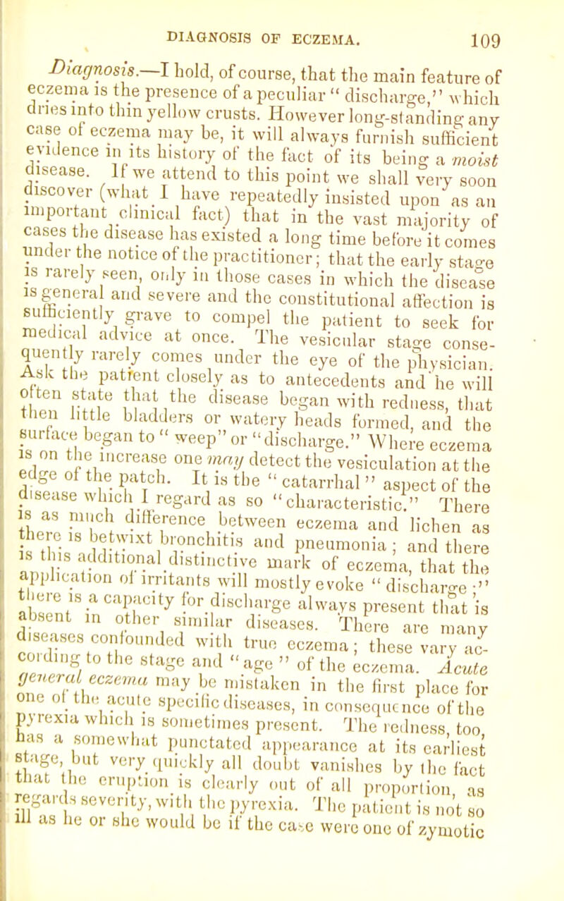 Diagnosis. I hold, of course, that the main feature of eczema is the presence of a peculiar  discharge, which dries into thin yellow crusts. However long-standing any case of eczema may be, it will always furnish sufficient evidence in its history of the fact of its being a moist disease. If we attend to this point we shall very soon discover (what I have repeatedly insisted upon as an important clinical fact) that in the vast majority of cases the disease has existed a long time before it comes under the notice of the practitioner; that the early stage is rarely seen only in those cases in which the disease is genera and severe and the constitutional affection is sufficiently grave to compel the patient to seek for medical advice at once. The vesicular sta^e conse- quent rarely comes under the eye of the physician. Ask the patient closely as to antecedents and'he will often state that the disease began with redness, that then little bladders or watery heads formed, and the surface began to « weep or discharge. Where eczema is on the increase one may detect the vesiculate, at the dtf r Pv,atT°h- It,18 tbe  catarrhal  asPect of the disease which I regard as so characteristic. There tW S I'T^ -b?tween eczema and lichen as t ! and pneumonia; and there is tins additmnal distinctive mark of eczema, that the application oi irritants will mostly evoke  discharge • Absent8inCn?rty for.fliscl'i»-Se always present that is absent in other simi ar diseases. There are many diseases confounded with true eczema; these vary ac- cording to the stage and  age  of the Eczema. Acute general eczema may be mistaken in the first place for on, Otthe acute specific diseases, in consequence of the pyrexia which is sometimes present. The redness too has a somewhat punctated appearance at its earliest s age but very quickly all doubt vanishes by (he fact that he eruption ,s clearly out of all proportion as regards seventy, with the pyrexia. The patient is not so xll as he or she would be if the case were one of zymotic