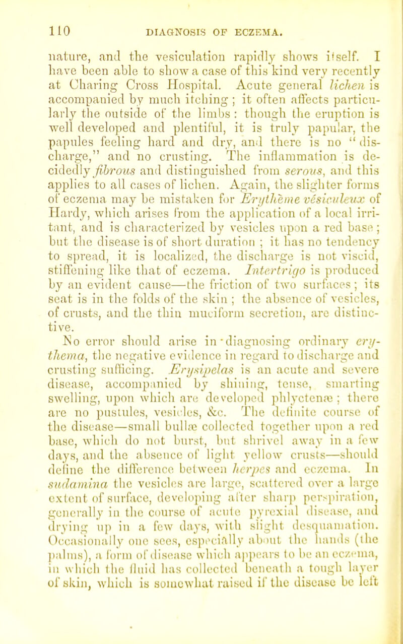 nature, and the vesiculation rapidly shows if self. I have been able to show a case of this kind very recently at Charing Cross Hospital. Acute general lichen is accompanied by much itching ; it often affects particu- larly the outside of the limbs: though the eruption is well developed and plentiful, it is truly papular, the papules feeling hard and dry, and there is no  dis- charge, and no crusting. The inflammation is de- cidedly fibrous and distinguished from serous, .and this applies to all cases of lichen. Again, the slighter forms of eczema may be mistaken for Erytheme vesiculeux of Hardy, which arises from the application of a local irri- tant, and is characterized by vesicles upon a red base; but the disease is of short duration ; it has no tendency to spread, it is localized, the discharge is not viscid, stiffening like that of eczema. Intertrigo is produced by an evident cause—the friction of two surfaces; its seat is in the folds of the skin ; the absence of vesicles, of crusts, and the thin muciform secretion, are distinc- tive. No error should arise in ■ diagnosing ordinary ery- thema, the negative evidence in regard to discharge and crusting sufficing. Erysipelas is an acute and severe disease, accompanied by shining, tense, smarting swelling, upon which are developed phlyctcnaj; there are no pastules, vesicles, &c. The definite course of the disease—small bulla; collected together upon a red base, which do not burst, but shrivel away in a few days, and the absence of light yellow crusts—should define the difference between herpes and eczema. In sudamina the vesicles are large, scattered over a large extent of surface, developing alter sharp perspiration, generally in the course of acute pyrexia! disease, and drying up in a few days, with slight desquamation. Occasionally one sees, especially about the hands (the palms), a form of disease which appears to be an eczema, in which Ihe fluid has collected beneath a tough layer of skin, which is somewhat raised if the disease be left
