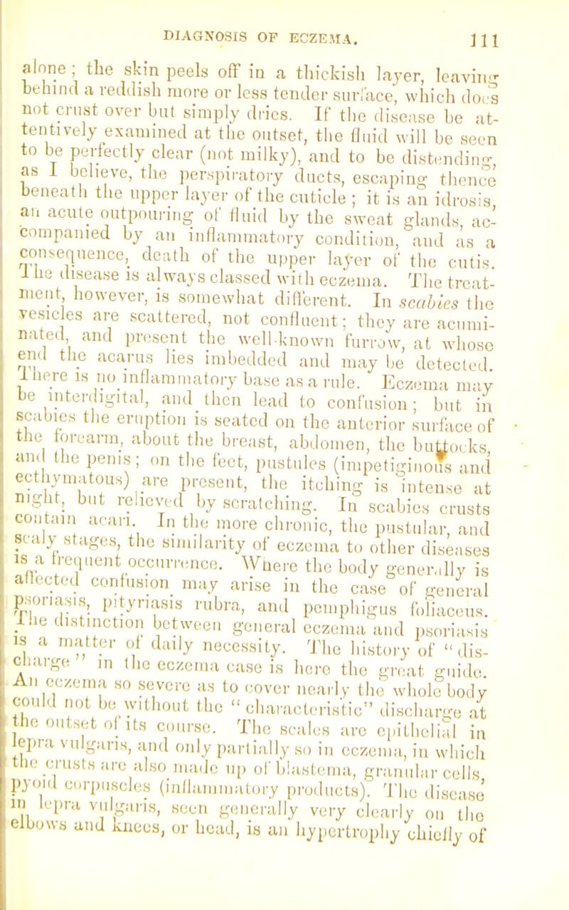 alone ; the skin peels off in a thickish layer, leaving behind a reddish more or less tender surface, which does not crust over but simply dries. If the disease be at- tentively examined at the outset, the fluid will be seen to be perfectly clear (not milky), and to be distending as 1 believe, the perspiratory ducts, escaping thence beneath the upper layer of the cuticle ; it is an idrosis an acute outpouring of fluid by the sweat glands ac- companied by an inflammatory condition, and as a consequence, death of the upper layer of the cutis i tie disease is always classed with eczema. The treat- ment however, is somewhat different. In scabies tho yesicles are scattered, not confluent: they are acumi- nated and present the well-known furrow, at whose end the acarus lies imbedded and may be detected 1 here is no inflammatory base as a rule. Eczema may 'e interdigital, and then lead to confusion; but in ibies the eruption is seated on the anterior surface of  °rearm. about the breast, abdomen, the buy,,, ks the penis; on the feet, pustules (impetiginous and ecthymatous) are present, the itching is'intense at n'-f: bu1 r?!levTed h- scratching. In scabies crusts contain acan In the more chronic, the pustular, and ?cal7 8^ges, the similarity of eczema to other diseases is a frequent occurrence. Where the body generally is anected confusion may arise in the case of general Psoriasis, p.tynasis rubra, and pemphigus fohaceus. Ine distinction between general eczema and psoriasis is a matter oi daily necessity. The history of dis- charge m Hie eczema case is here the great guide An eczema so severe as to cover nearly the whole body could net be without the  characteristic discharge at '' outsft °! 1(« course. The scales are epithelial in q»ra vulgaris, and only partially so in eczema, in which the crusts are also made up of blastema, granular cells pyoid corpuscles (inflammatory products). The disease' ID lepra vulgaris, seen generally very clearly on tho elbows and knees, or head, is an hypertrophy chiejiy of sea th