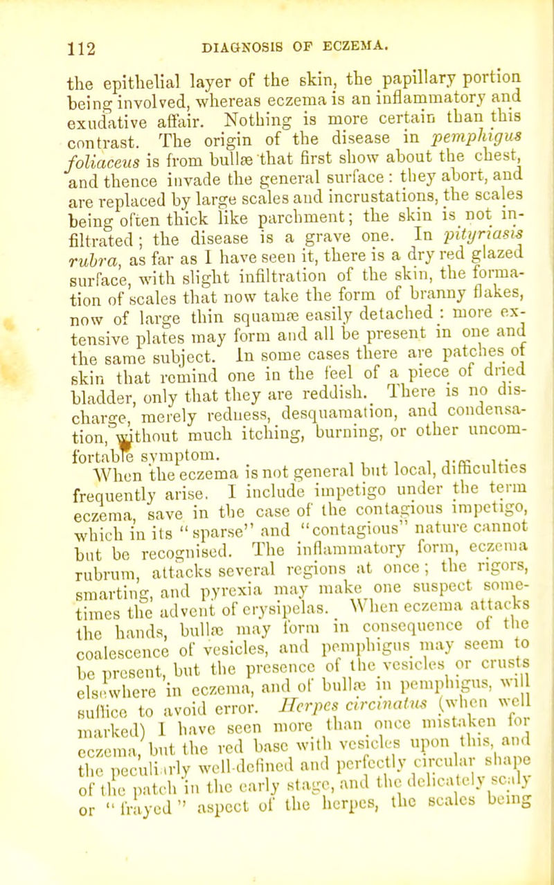 the epithelial layer of the skin, the papillary portion, being involved, whereas eczema is an inflammatory and exudative affair. Nothing is more certain than this contrast. The origin of the disease in pemphigus foliaceus is from bullae that first show about the chest, and thence invade the general surface : they abort, and are replaced by large scales and incrustations, the scales being often thick like parchment; the skin is not in- filtrated ; the disease is a grave one. In pityriasis rubra as far as I have seen it, there is a dry red glazed surface, with slight infiltration of the skin, the forma- tion of scales that now take the form of branny flakes, now of large thin squamre easily detached : more ex- tensive plates may form and all be present in one and the same subject. In some cases there are patches ot skin that remind one in the feel of a piece of dried bladder, only that they are reddish. There is no dis- charge merely redness, desquamation, and condensa- tion.^thout much itching, burning, or other uncom- fortable symptom. When the eczema is not general but local, difficulties frequently arise. I include impetigo under the term eczema save in the case of the contagious impetigo, which in its sparse and contagious nature cannot but be recognised. The inflammatory form, eczema rubrum, attacks several regions at once; the rigors, smarting, and pyrexia may make one suspect some- times the advent of erysipelas. _ When eczema attacks the hands, bullre may form m consequence ot the coalescence of vesicles, and pemphigus may seem to be present, but the presence of the vesicles or crusts elsewhere in eczema, and of bullre in pemphigus, wi Kullico to avoid error. Herpes arcivains (when well marked) 1 have seen more than once mistaken tor eczema but the red base with vesicles upon this and the peculiarly well-defined and perfectly circular shape of the patch'in the early stage, and the delicately wtTy or  frayed  aspect of the herpes, the scales being
