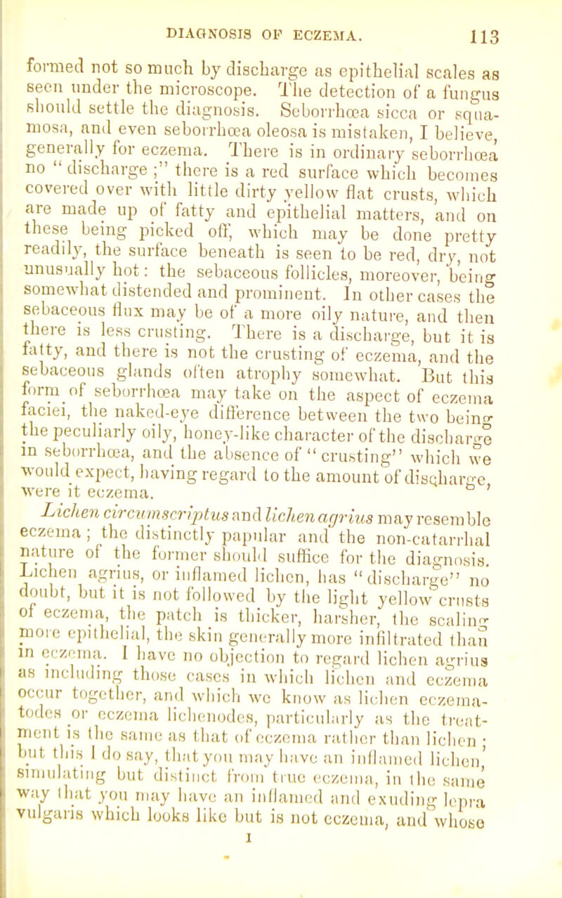 formed not so much by discharge as epithelial scales as seen under the microscope. The detection of a fungus should settle the diagnosis. Seborrhea sicca or squa- mosa, and even seborrhcea oleosa is mistaken, I believe, generally for eczema. There is in ordinary seborrhcea no  discharge ; there is a red surface which becomes covered over with little dirty yellow flat crusts, which are made up of fatty and epithelial matters, and on these being picked off, which may be done pretty readily, the surface beneath is seen to be red, dry, not unusually hot: the sebaceous follicles, moreover, 'being somewhat distended and prominent. In other cases the sebaceous flux may be of a more oily nature, and then there is less crusting. There is a discharge, but it is fatty, and there is not the crusting of eczema, and the sebaceous glands often atrophy somewhat. But this form of seborrhcea may take on the aspect of eczema faciei, the naked-eye difference between the two bein«- the peculiarly oily, honey-like character of the discbarge in seborrhcea, and the absence of  crusting which we would expect, having regard to the amount of discharge were it eczema. ' Lichen circumsrriptus and lichenacjriua may resemble eczema ; the distinctly papular and the non-catarrhal nature of the former should suffice for the diagnosis Lichen agnus, or inflamed lichen, has discharge no d-mbt, but. it is not followed by the light yellow crusts ot eczema, the patch is thicker, harsher, the seal in- more epithelial, the skin generally more infiltrated than m eczema. I have no objection to regard lichen agrius as including those cases in which lichen and eczema occur together, and which we know as lichen eczema- todes or eczema lichenodes, particularly as the treat- ment is the same as that of eczema rather than lichen ■ but Ibis I do say, that you may have an inflamed lichen' simulating but distinct from true eczema, in the same way (hat you may have an inflamed and exuding lepra vulgaris which looks like but is not eczema, and whose