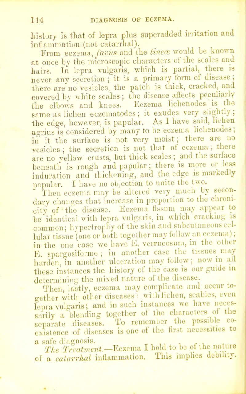 history is that of lepra plus superadded irritation and inflammation (not catarrhal). From eczema, favus and the tinea would be known at once by the microscopic characters of the scales and hairs. In lepra vulgaris, which is partial, there is never any secretion ; it is a primary Ibrm of disease ; there are no vesicles, the patch is thick, cracked, and covered by white scales; the disease affects peculiarly the elbows and knees. Eczema lichenodes is the same as lichen eczematodes; it exudes very s ightly ; the edge, however, is papular. As 1 have said, lichen agrius is considered by many to be eczema lichenudes; in it the surface is not very moist; there are no vesicles ; the secretion is not that of eczema ; there are no yellow crusts, but thick scales; and the surface beneath is rough and papular; there is more or less induration and thickening, and the edge is markedly papular. I have no ou.ection to unite the two. Then eczema may be altered very much by secon- dary ehanues that increase in proportion to the cbroni- city of the disease. Eczema fissum may appear to be identical with lepra vulgaris, in which cracking is common; hypertrophy of the skin and subcutaneous ce l- lular tissue (one or both together may follow an eczema); in the one case wc have E. verrucosum, in the other E. spargosiforme ; in another case the tissues may harden, m another ulceration may follow; now in all these instances the history of the case is our guide m determining the mixed nature of the disease. Then, lastly, eczema may complicate and occur to- gether with other diseases: with lichen, scabies, even lepra vulgaris; and in such instances we have neces- sarily a'blending together of the characters ol the separate diseases. To remember the possible co- existence of diseases is one of the first necessities to a safe diagnosis. The Treatment—Eczema I hold to be of the nature of a catarrhal inflammation. This implies debility.