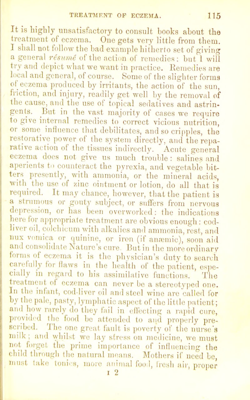 It is highly unsatisfactory to consult books about the treatment of eczema. One gets very little from them. I shall not follow the bad example hitherto set of giving a general resume of the action of remedies: but 1 will try and depict what we want in practice. Remedies are local and general, of course. Some of the slighter forms of eczema produced by irritants, the action of the sun, friction, and injury, readily get well by the removal of the cause, and the use of topical sedatives and astrin- gents. But in the vast majority of cases we require to give internal remedies to correct vicious nutrition, or some influence that debilitates, and so cripples, the restorative power of the system directly, and the repa- rative action of the tissues indirectly. Acute general eczema does not give us much trouble: salines and aperients to counteract the pyrexia, and vegetable bit- ters presently, with ammonia, or the mineral acids, with the use of zinc ointment or lotion, do all that is required. It may chance, however, that the patient is a strumous or gouty subject, or suffers from nervous depression, or has been overworked: the indications here for appropriate treatment are obvious enough : cod- liver oil, colchicine with alkalies and ammonia, rest, and mix vomica or quinine, or iron (if anaemic), soon aid and consolidate Nature's cure Butin the more ordinary forms of eczema it is the physician's duty to search carefully for Haws in the health of the patient, espe- cially m regard to his assimilative functions. The treatment of eczema can never be a stereotyped one. In the infant, coddiver oil and steel wine are''-ailed for by the pale, pasty, lymphatic aspect of the little patient; and how rarely do they fail in effecting a rapid cure, provided the fond be attended to and properly pre- scribed. The one great fault is poverty of the nurse's milk; and whilst we lay stress on medicine, we must not forge I the prime importance of influencing the child through the natural means. Mothers if need be, must lake tonics, more animal food, Iresh air, proper