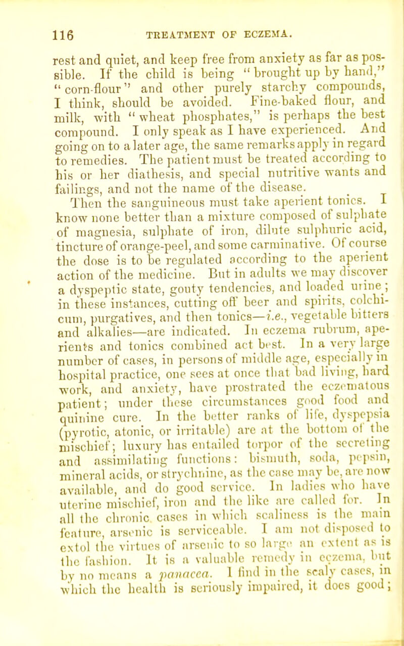 rest and quiet, and keep free from anxiety as far as pos- sible. If the child is being  brought up by hand,  corn-flour and other purely starchy compounds, I think, should be avoided. Fine-baked flour, and milk, with  wheat phosphates, is perhaps the best compound. I only speak as I have experienced. And going on to a later age, the same remarks apply in regard to remedies. The patient must be treated according to his or her diathesis, and special nutritive wants and failings, and not the name of the disease. Then the sanguineous must take aperient tonics. I know none better than a mixture composed of sulphate of magnesia, sulphate of iron, dilute sulphuric acid, tincture of orange-peel, and some carminative. Of course the dose is to be regulated according to the aperient action of the medicine. But in adults we may discover a dyspeptic state, gouty tendencies, and loaded utine_; in these instances, cutting off beer and spirits, colchi- cum, purgatives, and then tonics—i.e., vegetable bitters and alkalies—are indicated. In eczema rubrum, ape- rients and tonics combined act best. In a very large number of cases, in persons of middle age, especially in hospital practice, one sees at once that bad living, hard work, and anxiety, have prostrated the eczematous patient; under these circumstances good food and quinine cure. In the better ranks of life, dyspepsia (pyrotic, atonic, or irritable) are at the bottom of the mischief; luxury has entailed torpor of the secreting and assimilating functions: bismuth, soda, pepsin, mineral acids, or strychnine, as the case may be, are now available, and do good service. In ladies who have uterine mischief, iron and the like are called for. In all the chronic cases in which scaliness is the main feature, arsenic is serviceable. I am not disposed to extol the virtues of arsenic to so large an extent as is the fashion. It is a valuable remedy in eczema, but by no means a panacea. 1 find in the sealy cases, in which the health is seriously impaired, it does good;