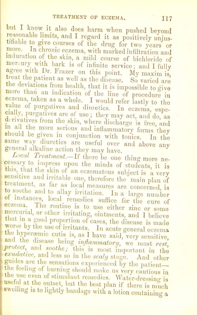 but I know it also does harm when pushed beyond reasonable hunts, and I regard it as positively unjus- tifiable to give courses of the drug for two years or more. In chronic eczema, with marked infiltration and induration of the skin, a mild course of bichloride of mercury with bark is of infinite service; and I fully agree with Dr. Frazer on this point. My maxim is, treat the patient as well as the disease. So varied are the deviations from health, that it is impossible to give more than an indication of the line of procedure in eczema taken as a whole. I would refer lastly to the value of purgatives and diuretics. In eczema, espe- cially purgatives are of use; they may act, and do, as derivatives from the skm, where discharge is free, and m all the more serious and inflammatory forms they should be given in conjunction with tonics. In the same way diuretics are useful over and above any general alkaline action they may have. Local Treatment.—!! there be one' thing more ne- cessary to impress upon the minds of students, it, is this, that the skin of an eczematous subject is a very sensitive and irritable one, therefore the main plan of treatment, as far as local measures are concerned, is to so0tlle and to allay irritation. In a large number of instances, local remedies suffice for the cure of eczema. I he routine is to use either zinc or some mercurial, or other irritating, ointments, and I believe that ,n a good proportion of cases, the disease is made worse by the use of irritants. In acute general eczema the hypenem,,; cutis is, as I have said, very sensitive, and the disease being inflammatory, we must rest protect and soothe; this is most Important in the exudative, and less so in the scaly Btage. And other guides are the sensations experienced by the patient— the feeling of burning should make us very cautious in the use even of stimulant remedies. Water-dressing is useful at the outset, but the best plan if there is much swelling is to lightly bandage with a lotion containin a