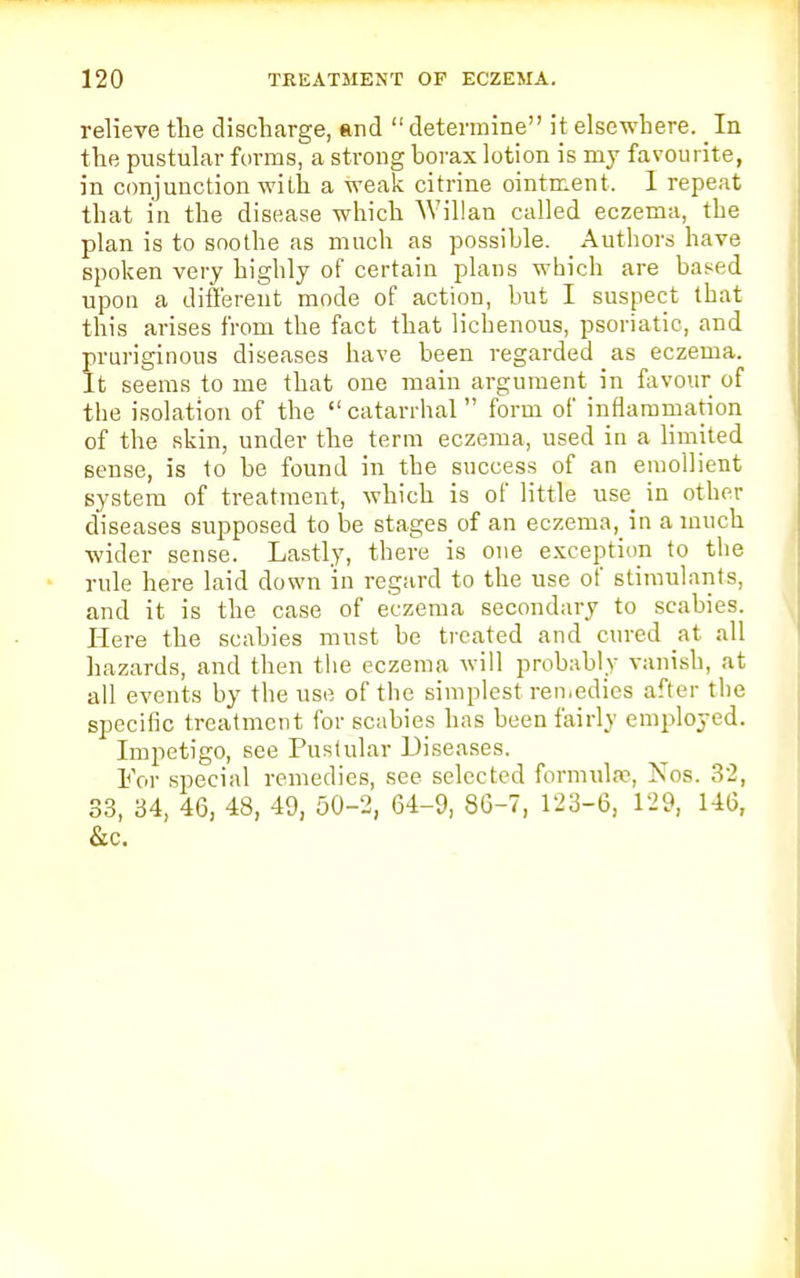 relieve the discharge, and determine it elsewhere. In the pustular forms, a strong borax lotion is my favourite, in conjunction with a weak citrine ointment. 1 repeat that in the disease which Willan called eczema, the plan is to soothe as much as possible. Authors have spoken very highly of certain plans which are based upon a different mode of action, but I suspect that this arises from the fact that lichenous, psoriatic, and pruriginous diseases have been regarded as eczema. It seems to me that one main argument in favour of the isolation of the  catarrhal form of inflammation of the skin, under the term eczema, used in a limited 6ense, is to be found in the success of an emollient system of treatment, which is of little use in other diseases supposed to be stages of an eczema, in a much wider sense. Lastly, there is one exception to the rule here laid down in regard to the use of stimulants, and it is the case of eczema secondary to scabies. Here the scabies must be treated and cured at all hazards, and then the eczema will probably vanish, at all events by the use of the simplest remedies after the specific treatment for scabies has beenfairlv employed. Impetigo, see Pustular Diseases. For special remedies, see selected formula?, Kos. 32, 33, 34, 46, 48, 49, 50-2, 64-9, 86-7, 123-6, 129, 146, &c.