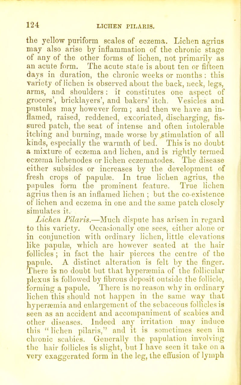LICHEN PILARIS. the yellow puriform scales of eczema. Lichen agrius may also arise by inflammation of the chronic stage of any of the other forms of lichen, not primarily as an acute form. The acute stale is about ten or fifteen days in duration, the chronic weeks or months : this variety of lichen is observed about the back, neck, legs, arms, and shoulders: it constitutes one aspect of grocers', bricklayers', and bakers' itch. Vesicles and pustules may however form ; and then we have an in- flamed, raised, reddened, excoriated, discharging, fis- sured patch, the seat of intense and often intolerable itching and burning, made worse by .stimulation of all kinds, especially the warmth of bed. This is no doubt a mixture of eczema and lichen, and is rightly termed eczema lichenodes or lichen eczematodes. The disease either subsides or increases by the development of fresh crops of papulre. In true lichen agrius, the papules form the prominent feature. True lichen agrius then is an inflamed lichen ; but the co-existence of lichen and eczema in one and the same patch closely simulates it. Lichen .Pilaris.—Much dispute has arisen in regard to ihis variety. Occasionally one sees, either alone or in conjunction with ordinary lichen, little elevations like papula?, which are however seated at the hair follicles; in fact the hair pierces the centre of the papule. A distinct alteration is felt by the finger. There is no doubt but that hyperemia of the follicular plexus is followed by fibrous deposit outside the follicle, forming a papule. There is no reason why in ordinary lichen this should not happen in the same way that hyperemia and enlargement of the sebaceous follicles is seen as an accident and accompaniment of scabies and other diseases. Indeed any irritation may induce this  lichen pilaris, and it is sometimes seen in chronic scabies. Generally the papulation involving the hair follicles is slight, but I have seen it take on a very exaggerated form in the leg, the effusion of lymph