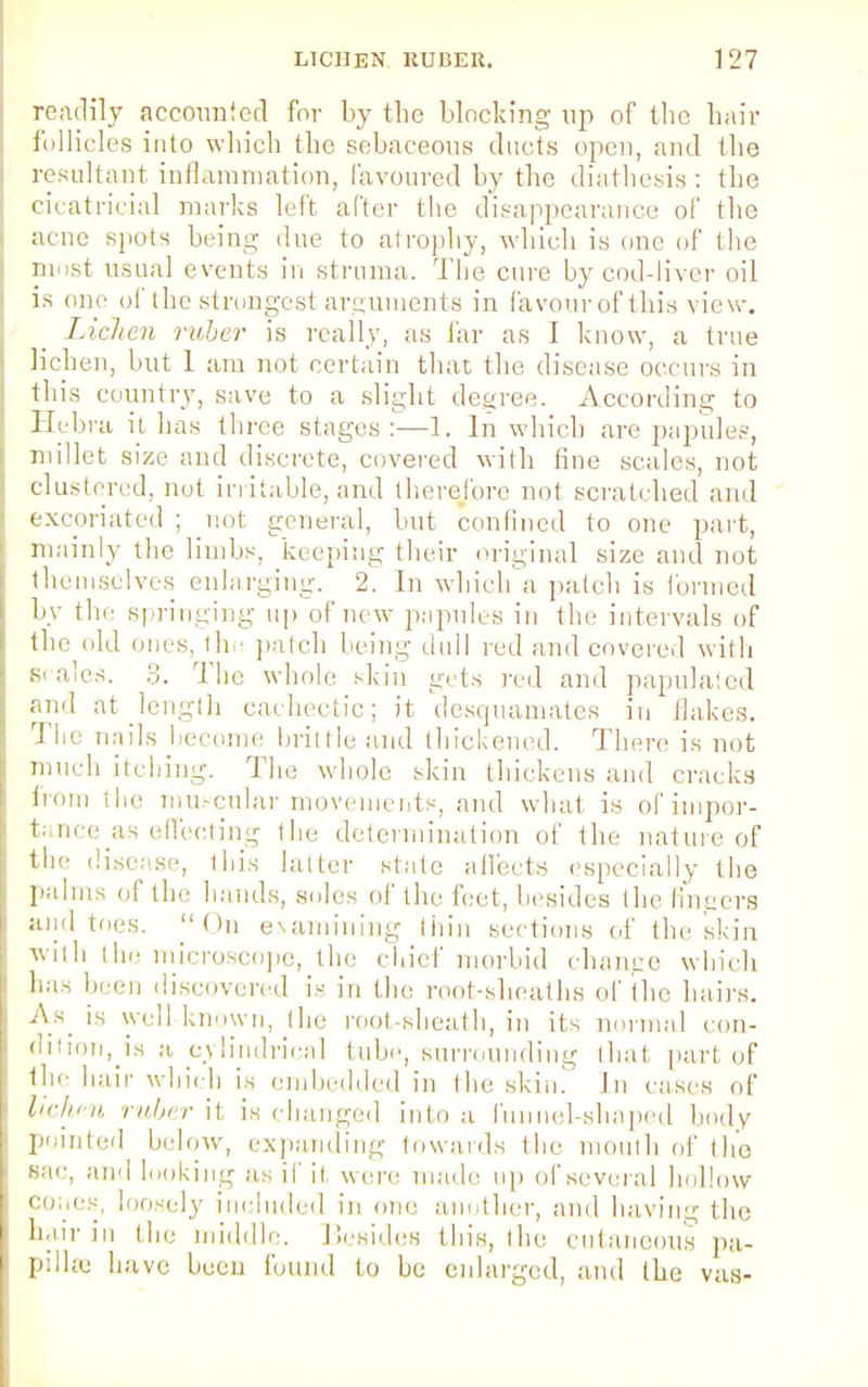 readily accounted for by the blocking up of the hair follicles into which the sebaceous ducts open, and the resultant inflammation, favoured by the diathesis : the cicatricial marks left after the disappearance of the acne spots being due to atrophy, which is one of the most usual events in struma. The cure by cod-liver oil is one of the strongest arguments in favour of this view. Lichen ruber is really, as far as I know, a true lichen, but 1 am not certain that the disease occurs in this country, save to a slight degree. According to Hebra it lias three stages:—1. In which are papules, millet size and discrete, covered with tine scales, not clustered, not irritable, and therefore not scratched and excoriated ; not general, but confined to one part, mainly the limbs, keeping their original size and not themselves enlarging. 2. In which a patcli is formed by tin- springing up of new papules in the intervals of the old ones, the patch being dull red and covered with scales. 3. The whole skin gets red and papulaied and at length cachectic; it desquamates in Hakes. 'I'd' nails become brittle and thickened. There is not much itching. The whole skin thickens aud cracks h'om the muscular movements, and what is of impor- tance's effecting the determination of the nature of the disease, this latter state affects especially the palms of the hands, solos of the foot, besides the fingers and toes. On examining thin sections of the skin with the microscope, the chief morbid change which has been discovered is in lint root-sheaths of the hairs. As is well-known, the root-sheath, in its normal con- dition, is a cylindrical tube, surrounding that part of tin hair which is embedded in the skin! In cases of lichen ruber it is changed into a funnel-shaped body pointed below, expanding towards the mouth of the Sao, and looking as if it, wore made up of several hollow cones-, loosely included in one another, and having the hair in the middle. Besides this, the cutaneous pa- pi 1 he h ave been found to be enlarged, and the vas-