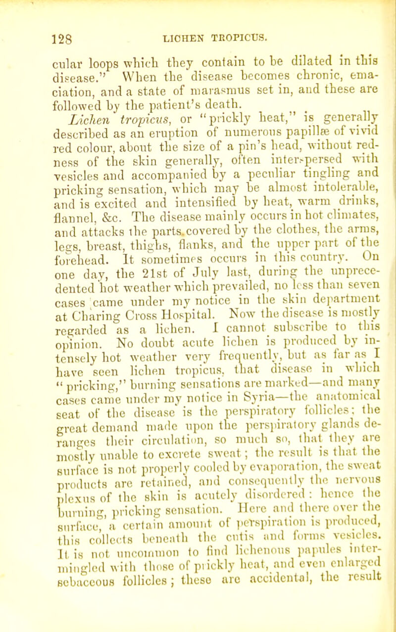 cular loops which they contain to be dilated in this disease. When the disease becomes chronic, ema- ciation, and a state of marasmus set in, and these are followed by the patient's death. Lichen tropicus, or prickly heat, is generally described as an eruption of numerous papillae of vivid red colour, about the size of a pin's head, without red- ness of the skin generally, often inter.-persed with vesicles and accompanied by a peculiar tingling and pricking sensation, which may be almost intolerable, and is excited and intensified by heat, warm drinks, flannel, &c. The disease mainly occurs in hot climates, and attacks the parts.covered by the clothes, the arms, lee;s, breast, thighs, flanks, and the upper part of the forehead. It sometimes occurs in ibis country. On one day, the 21st of July last, during the unprece- dented'hot weather which prevailed, no less than seven cases came under my notice in the skin department at Charing Cross Hospital. Now- the disease is mostly regarded as a lichen. I cannot subscribe to this opinion. No doubt acute lichen is produced by in- tensely hot weather very frequently, but as far as I have seen lichen tropicus, that disease in winch  pricking, burning sensations are marked—and many cases came under my notice in Syria—the anatomical seat of the disease'is the perspiratory follicles; the great demand made upon the perspiratory glands de- ranges their circulation, so much so, that they are mostly unable to excrete sweat; the result is that the surface is not properly cooled by evaporation, the sweat products are retained, and consequently the nervous plexus of the skin is acutely disordered : hence the burning, pricking sensation. Here and there over the surface, a certain amount of perspiration is produced, this collects beneath the cutis and forms vesicles. It is not uncommon to find lichenous papules inter- mingled with those of prickly heat, and even enlarged sebaceous follicles; theso arc accidental, the result
