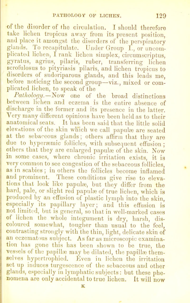 of the disorder of flic circulation. I should therefore take lichen tropicus away from its present position, and place it amongst the disorders of the perspiratory glands. To recapitulate. Under Group I., or uncom- plicated lichen, I rank lichen simplex, circumsoriptus, gyratus, agrius, pilaris, ruber, transferring lichen Bcrofulosus to pityriasis pilaris, and lichen tropicus to disorders of sudoriparous glands, and this leads me, before noticing the second group—viz., mixed or com- plicated lichen, to speak of the Pathology.—Now one of the broad distinctions between lichen and eczema is the entire absence of discharge in the former and its presence in the latter. Very many different opinions have been held as to their anatomical seats. It has been said that the little solid elevations of the skin which we call papulae are seated at the sebaceous glands; others affirm that they are due to hyperaemic follicles, with subsequent effusion ; others that they are enlarged papulae of the skin. Now in some cases, where chronic irritation exists, it is very common to see congestion of the sebaceous follicles, as in scabies ; in others the follicles become inflamed and prominent. These conditions give rise to eleva- tions that look like papulfe, but they differ from the hard, pale, or slight red papula* of true lichen, which is produced by an effusion of plastic lymph into the skin, especially its papillary layer; and this effusion is not limited, but is general, so that in well-marked cases of lichen the whole integument is dry, harsh, dis- coloured somewhat, tougher than usual to the feel, contrasting strongly with the thin, light, delicate skin of an eczematous subject. As far as microscopic examina- tion has gone this has been shewn to be true, the vessels of tie- papillae may be dilated, the papillae them- selves hypertrophied. Even in lichen the irritation set up induces turgescence of the sebaceous and other glands, especially in lymphatic subjects : but these phe- nomena are only accidental to true lichen. It will now